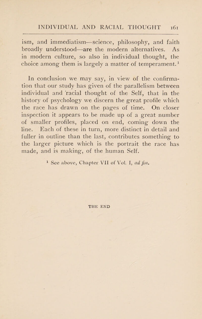 ism, and immediatism—science, philosophy, and faith broadly understood—are the modern alternatives. As in modern culture, so also in individual thought, the choice among them is largely a matter of temperament.1 In conclusion we may say, in view of the confirma¬ tion that our study has given of the parallelism between individual and racial thought of the Self, that In the history of psychology we discern the great profile which the race has drawn on the pages of time. On closer inspection it appears to be made up of a great number of smaller profiles, placed on end, coming down the line. Each of these in turn, more distinct in detail and fuller in outline than the last, contributes something to the larger picture which is the portrait the race has made, and is making, of the human Self. 1 See above, Chapter VII of Vol. I, ad fin. THE END