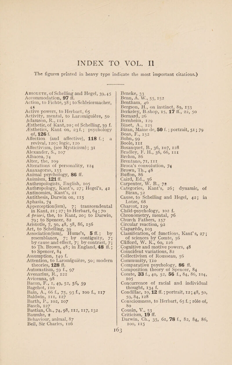 The figures printed in heavy type indicate the most important citations.) Absolute, of Schelling and Hegel, 39,45 Accommodation, 97 ff. Action, to Fichte, 38 ; to Schleiermacher, 45 Active powers, to Herbart, 65 Activity, mental, to Laromigui6re, 50 Adamson, R., in Aesthetic, of Kant, 20; of Schelling, 39 f. Aesthetics, Kant on, 23 f.; psychology of, 126 f. Affection (and affective), 118 f.; a revival, 120; logic, 120 Affectivism, (see Mysticism); 31 Alexander, S., 107 Alhacen, 74 Alter, the, 109 Alterations of personality, 124 Anaxagoras, 153 Animal psychology, 86 ff. Animism, 121 ff. Anthropologists, English, 105 Anthropology, Kant’s, 27; Hegel’s, 42 Antinomies, Kant’s, 21 Antithesis, Darwin on, 115 Aphasia, 74 Apperception(ism), 7; transcendental in Kant, 21; 27; to Herbart, 64 ; 70 A priori, the, to Kant, 20; to Darwin, 79; to Spencer, 82 Aristotle, 7, 30, 48, 58, 86, 156 Art, to Schelling, 39 Association (ism), Hume’s, 5 ff.; by resemblance, 7; by contiguity, 7; by cause and effect, 7; by contrast, 7; to Th. Brown, 48 ; in England, 48 ff.; to Spencer, 84 Assumption, 149 f. Attention, to Laromiguiere, 50; modern theories, 128 ff. Automatism, 59 f., 97 Avenarius, R., 122 Avicenna, 98 Bacon, F., 1, 49, 52, 56, 59 Bagehot, no Bain, A., 66 f., 75, 93 f., 100 f., 117 Baldwin, in, 127 Barth, P., 102, 107 Basch, 127 Bastian, Ch., 74, 98, 112, 117,132 Baumke, 2 Behaviour, animal, 87 Bell, Sir Charles, 116 Beneke, 33 Benn, A. W., 55, 152 Bentham, 46 Bergson, H., on instinct, 89, 133 Berkeley, B.shop, 15, 17 ff., 22, 50 Bernard, 26 Bernheim, 129 Binet, A., 125 Biran, Maine de, 50 f.; portrait, 51; 79 Boas, F., 152 Bohn,99 Boole, in Bosanquet, B., 36, 107, 128 Bradley, F. H., 36, 66, in Brehm, 86 Brentano, 71, in Broca’s convolution, 74 Brown, Th., 48 Buffon, 86 Caird, Ed., 36 Carpenter, W. B., 72 Categories, Kant’s, 26; dynamic, of Biran, 52 Cause, to Schelling and Hegel, 42; in Lotze, 68 Charcot, 129 Child-psychology, 102 f. Chronometry, mental, 76 Church Fathers, 157 Circular reaction, 92 Claparede, 103 Classification, of functions, Kant’s, 27 ; of sciences by Comte, 56 Clifford, W. K., 60, 126 Cognitive and motive powers, 48 Coincident variations, 82 Collectivism of Rousseau, 56 Community, no Comparative psychology, 86 ff. Composition theory of Spencer, 84 Comte, 33 f., 40, 52, 56 f., 84, 86, 104, 105 Concurrence of racial and individual thought, 134 f. Condillac, 10,12 ff.; portrait, 12; 48, 50, 59,84,128 Consciousness, to Herbart, 65 f.; role of, 80 Cousin, V., 53 Criticism, 19 ff. Darwin, Ch., 35, 61, 78 f., 82, 84, 86, 100, 115 63