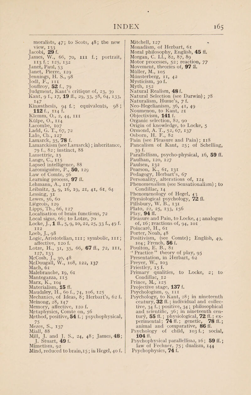 moralists, 47; to Scots, 48; the new view, 133 Jacobi, 29 f. James, W., 66, 70, in f.; portrait, 113 f.; 125, 132 Janet, Paul, 53 Janet, Pierre, 129 Jennings, H. S., 98 Jodi, F., in Jouffroy, 52 f-> 79 Judgment, Kant’s critique of, 23, 39 Kant, 9 f., 17, 19 ff., 29, 33, 58, 64, 133, 147 Kinaesthesis, 94 f.; equivalents, 98 ; 112 f., 114 f. Klemm, 0., 2, 44, in Kiilpe, O., 114 J-acombe, 107 Ladd, G. T., 67, 72 Lalo, Ch., 127 Lamarck, 35, 78 f. Lamarckism (see Lamarck) ; inheritance, 79 f., 82; instinct, 88 Lamettrie, 15 Lange, C., 115 Lapsed intelligence, 88 Laromiguiere, P., 50, 129 Law of Comte, 56 Learning process, 97 ff. Lehmann, A., 117 Leibnitz, 3, 9, 16, 19, 21, 41, 6i, 64 Lessing, 31 Lewes, 56, 60 Liegeois, 129 Lipps, Th., 66, 127 Localisation of brain functions, 72 Local signs, 66; to Lotze, 70 Locke, J., 1 ff., 5, 9, 10, 22, 25, 33 f., 49 f. 112 I.oeb, J., 98 Logic, Aristotelian, in ; symbolic, in ; affective, 120 f. Lotze, H., 31, 35, 66, 67 ff., 72, hi, 127, 133 McCosh, J., 30, 48 McDougall, W., 108, 122, 137 Mach, 61 Malebranche, 19, 61 Mantegazza, 115 Marx, K., 104 Materialism, 15 ff. Maudsley, H., 60 L, 74, 106, 125 Mechanics, of Ideas, 8; Iierbait’s, 62 f. Meinong, 28, 147 Memory, affective, 120 f. Metaphysics, Comte on, 56 Method, positive, 54 f.; psychophysical, 75 Mezes, S., 137 Miall, 88 Mill, J. and J. S., 24, 48; James, 48; J. Stuart, 49 f. Mimetism, 92 Mind, reduced to brain,15 ; in Hegel, 40 f. Mitchell, 127 Monadism, of Herbart, 61 Moral philosophy, English, 45 ff. Morgan, C. LI., 82, 87, 89 Motor processes, 52; reaction, 77 Movement, theories of, 97 3. Muller, M., 105 Miinsterberg, n, 42 Mysticism, 30 f. Myth, 152 Natural Realism, 48 f. Natural Selection (see Darwin); 78 Naturalism, Hume’s, 7 f. Neo-Hegelianism, 36, 41, 49 Noumenon, to Kant, 21 Objectivism, 141 f. Organic selection, 82, 90 Origin of knowledge, to Locke, 5 Ormond, A. T., 52, 67, 137 Osborn, H. F., 82 Pain (see Pleasure and Pain); 118 Pancalism of Kant, 25; of Schelling, 39 f- Parallellism, psycho-physical, 16, 59 ff. Paulhan, 120, 127 Paulsen, 132 Pearson, K., 61, 131 Pedagogy, Herbart’s, 67 Personality, alterations of, 124 Phenomenalism (see Sensationalism); to Condillac, 14 Phenomenology of Hegel, 43 Physiological psychology, 72 ff. Pillsbury, W. B., 131 Plato, 22, 25, 133, 156 Play, 94 ff. Pleasure and Pain, to Locke, 4; analogue of, 16; reactions of, 94, 101 Poincare, H., 61 Porter, Noah, 48 Positivism, (see Comte); English, 49, 104; French, 56 f. Poulton, E. B., 81 ‘‘ Practice ” theory of play, 95 Presentation, in Herbart, 62 Preyer, W., 103 Priestley, 15 f. Primary qualities, to Locke, 2; to Condillac, 12 Prince, M., 125 Projective stage, 137 f. Psychologism, 9, 111 Psychology, to Kant, 28; in nineteenth century, 32 ff.; individual and collec¬ tive, 34 f.; positive, 34; philosophical and scientific, 36; in nineteenth cen¬ tury, 55 ff.; physiological, 72 ff.; ex¬ perimental ; 74 ff.; genetic, 78 ff.; animal and comparative, 86 ff. Psychology of child, 103 f.; social, 104 ff. Psychophysical parallellism, 16; 59 ff.; law of Fechner, 75; dualism, 144 Psychophysics, 74 f.