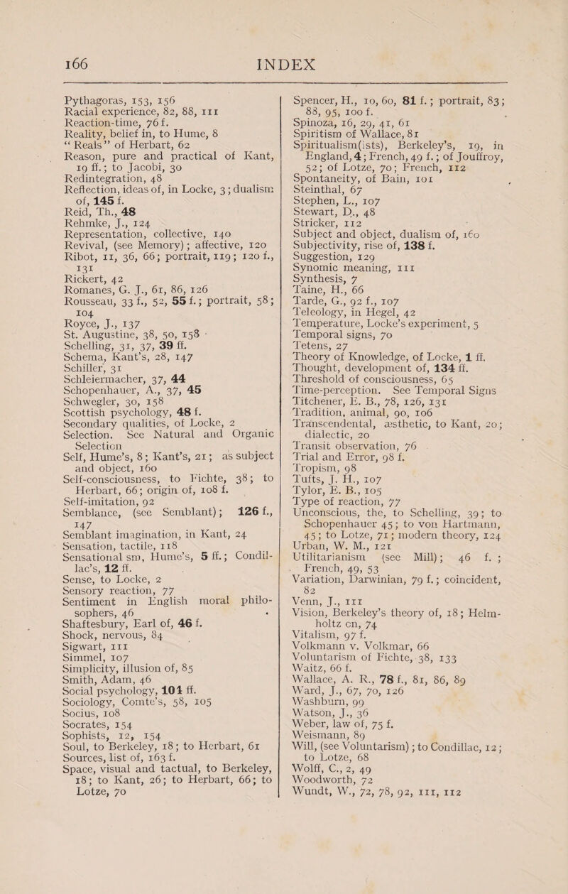 Pythagoras, 153, 156 Racial experience, 82, 88, in Reaction-time, 76 f. Reality, belief in, to Hume, 8 “ Reals” of Herbart, 62 Reason, pure and practical of Kant, 19 ff.; to Jacobi, 30 Redintegration, 48 Reflection, ideas of, in Locke, 3; dualism of, 145 f. Reid, Th., 48 Rehmke, J., 124 Representation, collective, 140 Revival, (see Memory); affective, 120 Ribot, 11, 36, 66; portrait, 119; 120 f., 131 Rickert, 42 Romanes, G. J., 61, 86, 126 Rousseau, 33 f., 52, 55 f.; portrait, 58 ; 104 Royce, J., 137 St. Augustine, 38, 50, 158 Schelling, 31, 37, 39 ff. Schema, Kant’s, 28, 147 Schiller, 31 Schleiermacher, 3 7, 44 Schopenhauer, A., 37, 45 Schwegler, 30, 158 Scottish psychology, 48 f. Secondary qualities, of Locke, 2 Selection. See Natural and Organic Selection Self, Hume’s, 8; Kant’s, 21; as subject and object, 160 Self-consciousness, to Fichte, 38; to Herbart, 66; origin of, 108 f. Self-imitation, 92 Semblance, (see Scmblant); 126 f., 147 Semblant imagination, in Kant, 24- Sensation, tactile, 118 Sensational sm, Hume’s, 5 ff.; Condil¬ lac’s, 12 ff. Sense, to Locke, 2 Sensory reaction, 77 Sentiment in English moral philo¬ sophers, 46 Shaftesbury, Earl of, 46 f. Shock, nervous, 84 Sigwart, 111 Simmel, 107 Simplicity, illusion of, 85 Smith, Adam, 46 Social psychology, 101 If. Sociology, Comte’s, 58, 105 Socius, 108 Socrates, 154 Sophists, 12, 154 Soul, to Berkeley, 18; to Herbart, 61 Sources, list of, 163 f. Space, visual and tactual, to Berkeley, 18; to Kant, 26; to Herbart, 66; to Lotze, 70 Spencer, H., 10, 60, 81 f.; portrait, 83; 88, 95, 100 f. Spinoza, 16, 29, 41, 61 Spiritism of Wallace, 81 Spiritualism(ists), Berkeley’s, 19, in England, 4; French, 49 f.; of Jouffroy, 52; of Lotze, 70; French, 112 Spontaneity, of Bain, 101 Steinthal, 67 Stephen, L., 107 Stewart, D., 48 Strieker, 112 Subject and object, dualism of, 160 Subjectivity, rise of, 138 f. Suggestion, 129 Synomic meaning, in Synthesis, 7 Taine, H., 66 Tarde, G., 92 f., 107 Teleology, in Hegel, 42 Temperature, Locke’s experiment, 5 Temporal signs, 70 Tetens, 27 Theory of Knowledge, of Locke, 1 ff. Thought, development of, 134 ff. Threshold of consciousness, 65 Time-perception. See Temporal Signs Titchener, E. B., 78, 126, 131 Tradition, animal, 90, 106 Transcendental, aesthetic, to Kant, 20; dialectic, 20 Transit observation, 76 Trial and Error, 98 f. Tropism, 98 Tufts, J. H., 107 Tylor, E. B., 105 Type of reaction, 77 Unconscious, the, to Schelling, 39; to Schopenhauer 45 ; to von Hartmann, 45; to Lotze, 71; modern theory, 124 Urban, W. M., 121 Utilitarianism (see Mill); 46 f. ; French, 49, 53 Variation, Darwinian, 79 f.; coincident, 82 Venn, J., in Vision, Berkeley’s theory of, 18; Helm¬ holtz cn, 74 Vitalism, 97 f. Volkmann v. Volkmar, 66 Voluntarism of Fichte, 38, 133 Waitz, 66 f. Wallace, A. R., 78 f., 81, 86, 89 Ward, J., 67, 70, 126 Washburn, 99 Watson, J., 36 Weber, law of, 75 f. Weismann, 89 Will, (see Voluntarism); to Condillac, 12; to Lotze, 68 Wolff, C., 2, 49 Woodworth, 72 Wundt, W., 72, 78, 92, hi, 112