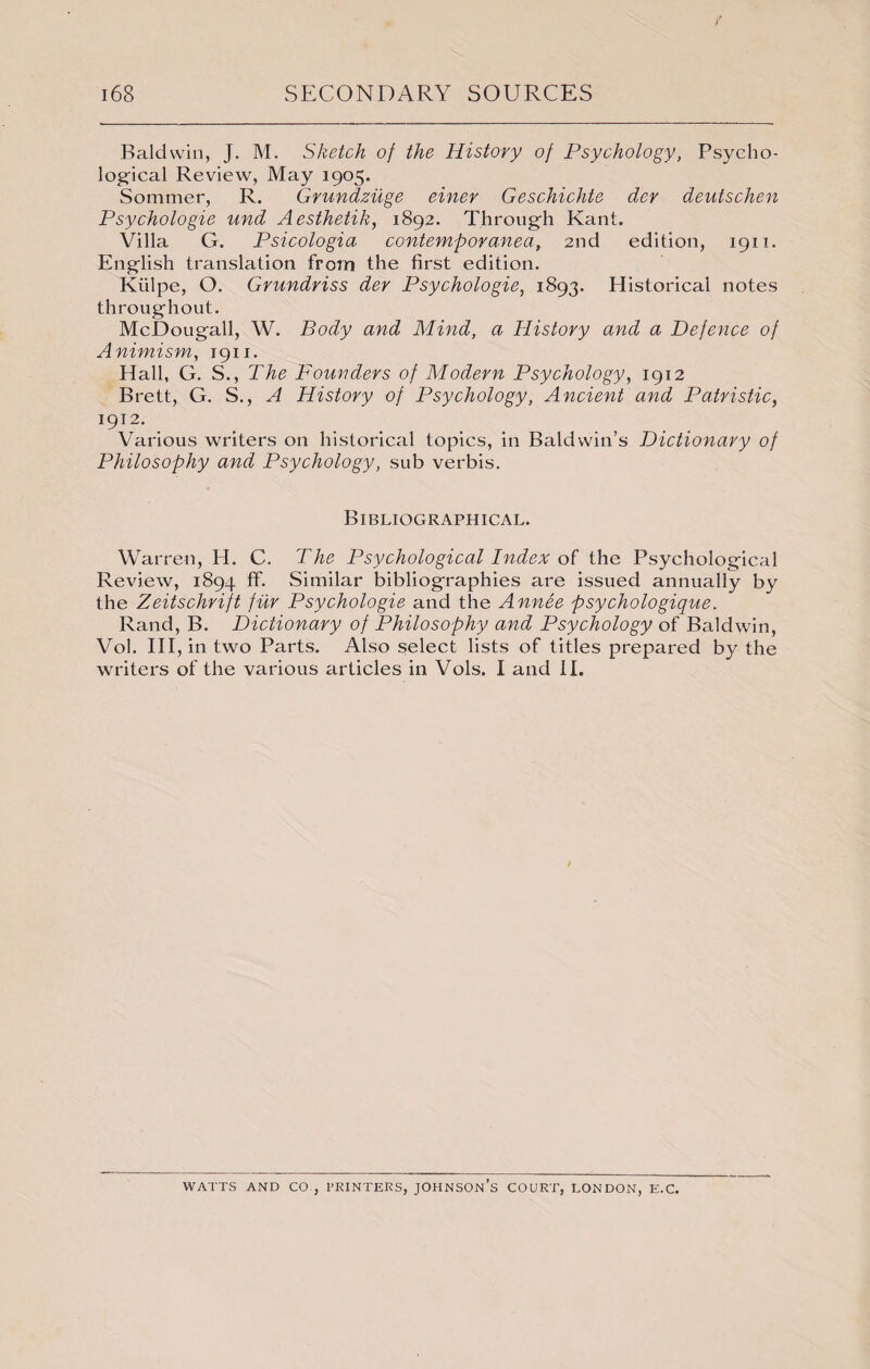 Baldwin, J. M. Sketch of the History of Psychology, Psycho¬ logical Review, May 1905. Sommer, R. Grundziige einer Geschichte dev deutschen Psychologic und Aesthetik, 1892. Through Kant. Villa G. Psicologia contemporanea, 2nd edition, 1911. English translation from the first edition. Kiilpe, O. Grundriss der Psychologic, 1893. Historical notes throughout. McDougall, W. Body and Mind, a History and a Defence of Animism, 1911. Hall, G. S., The Founders of Modern Psychology, 1912 Brett, G. S., A History of Psychology, Ancient and Patristic, 1912. Various writers on historical topics, in Baldwin’s Dictionary of Philosophy and Psychology, sub verbis. Bibliographical. Warren, H. C. The Psychological Index of the Psychological Review, 1894 ff. Similar bibliographies are issued annually by the Zeitschrift fur Psychologie and the Annee psychologique. Rand, B. Dictionary of Philosophy and Psychology of Baldwin, Vol. Ill, in two Parts. Also select lists of titles prepared by the writers of the various articles in Vols. I and II. WATTS AND CO., PRINTERS, JOHNSON’S COURT, LONDON, E.C.