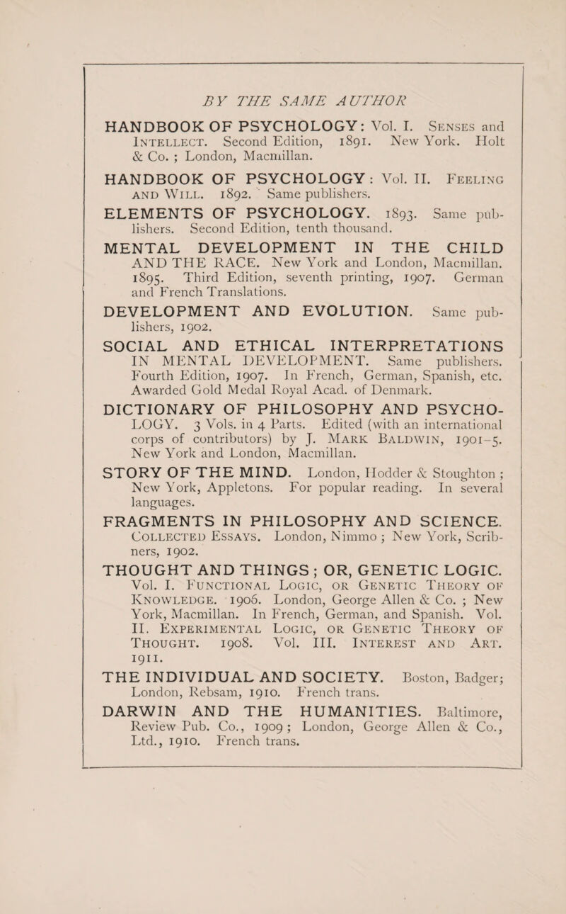 BY THE SAME AUTHOR HANDBOOK OF PSYCHOLOGY: Vol. I. Senses and Intellect. Second Edition, 1891. New York. Holt & Co. ; London, Macmillan. HANDBOOK OF PSYCHOLOGY : Vol. II. Feeling and Will. 1892. Same publishers. ELEMENTS OF PSYCHOLOGY. 1893. Same pub¬ lishers. Second Edition, tenth thousand. MENTAL DEVELOPMENT IN THE CHILD AND THE RACE. New York and London, Macmillan. 1895. Third Edition, seventh printing, 1907. German and French Translations. DEVELOPMENT AND EVOLUTION. Same pub¬ lishers, 1902. SOCIAL AND ETHICAL INTERPRETATIONS IN MENTAL DEVELOPMENT. Same publishers. Fourth Edition, 1907. In French, German, Spanish, etc. Awarded Gold Medal Royal Acad, of Denmark. DICTIONARY OF PHILOSOPHY AND PSYCHO¬ LOGY. 3 Vols. in 4 Parts. Edited (with an international corps of contributors) by J. Mark Baldwin, 1901-5. New York and London, Macmillan. STORY OF THE MIND. London, Ilodder & Stoughton ; New York, Appletons. For popular reading. In several languages. FRAGMENTS IN PHILOSOPHY AND SCIENCE. Collected Essays. London, Nimmo ; New York, Scrib¬ ners, 1902. THOUGHT AND THINGS ; OR, GENETIC LOGIC. Vol. I. Functional Logic, or Genetic Theory oe Knowledge. 1906. London, George Allen & Co. ; New York, Macmillan. In French, German, and Spanish. Vol. II. Experimental Logic, or Genetic Theory of Thought. 1908. Vol. III. Interest and Art. 1911. THE INDIVIDUAL AND SOCIETY. Boston, Badger; London, Rebsam, 1910. French trans. DARWIN AND THE HUMANITIES. Baltimore, Review Pub. Co., 1909; London, George Allen & Co., Ltd., 1910. French trans.