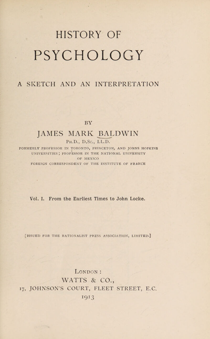 HISTORY OF PSYCHOLOGY A SKETCH AND AN INTERPRETATION BY JAMES MARK BALDWIN Ph.D., D.Sc., LL.D. FORMERLY PROFESSOR IN TORONTO, PRINCETON, AND JOHNS HOPKINS UNIVERSITIES ; PROFESSOR IN THE NATIONAL UNIVERSITY OF MEXICO FOREIGN CORRESPONDENT OF THE INSTITUTE OF FRANCE Vol. I. From the Earliest Times to John Locke. [ISSUED FOR THE RATIONALIST TRESS ASSOCIATION, LIMITED-] London : WATTS & CO., 17, JOHNSON’S COURT, FLEET STREET, E.C. J9T3