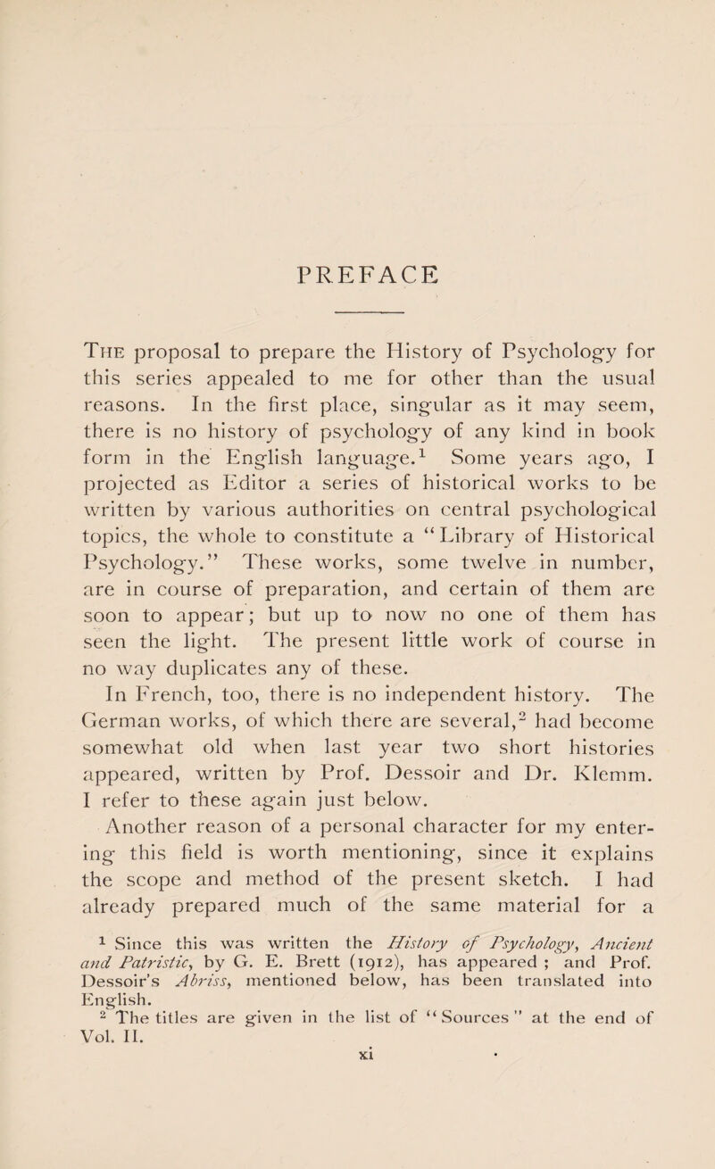 PREFACE The proposal to prepare the History of Psychology for this series appealed to me for other than the usual reasons. In the first place, singular as it may seem, there is no history of psychology of any kind in book form in the English language.1 Some years ago, I projected as Editor a series of historical works to be written by various authorities on central psychological topics, the whole to constitute a “Library of Historical Psychology.” These works, some twelve in number, are in course of preparation, and certain of them are soon to appear; but up to now no one of them has seen the light. The present little work of course in no way duplicates any of these. In French, too, there is no independent history. The German works, of which there are several,2 had become somewhat old when last year two short histories appeared, written by Prof. Dessoir and Dr. Klemm. I refer to these again just below. Another reason of a personal character for my enter¬ ing this field is worth mentioning, since it explains the scope and method of the present sketch. I had already prepared much of the same material for a 1 Since this was written the History of Psychology, Ancient and Patristic, by G. E. Brett (1912), has appeared ; and Prof. Dessoir’s Abriss, mentioned below, has been translated into English. 2 The titles are given in the list of “Sources” at the end of Vol. II.