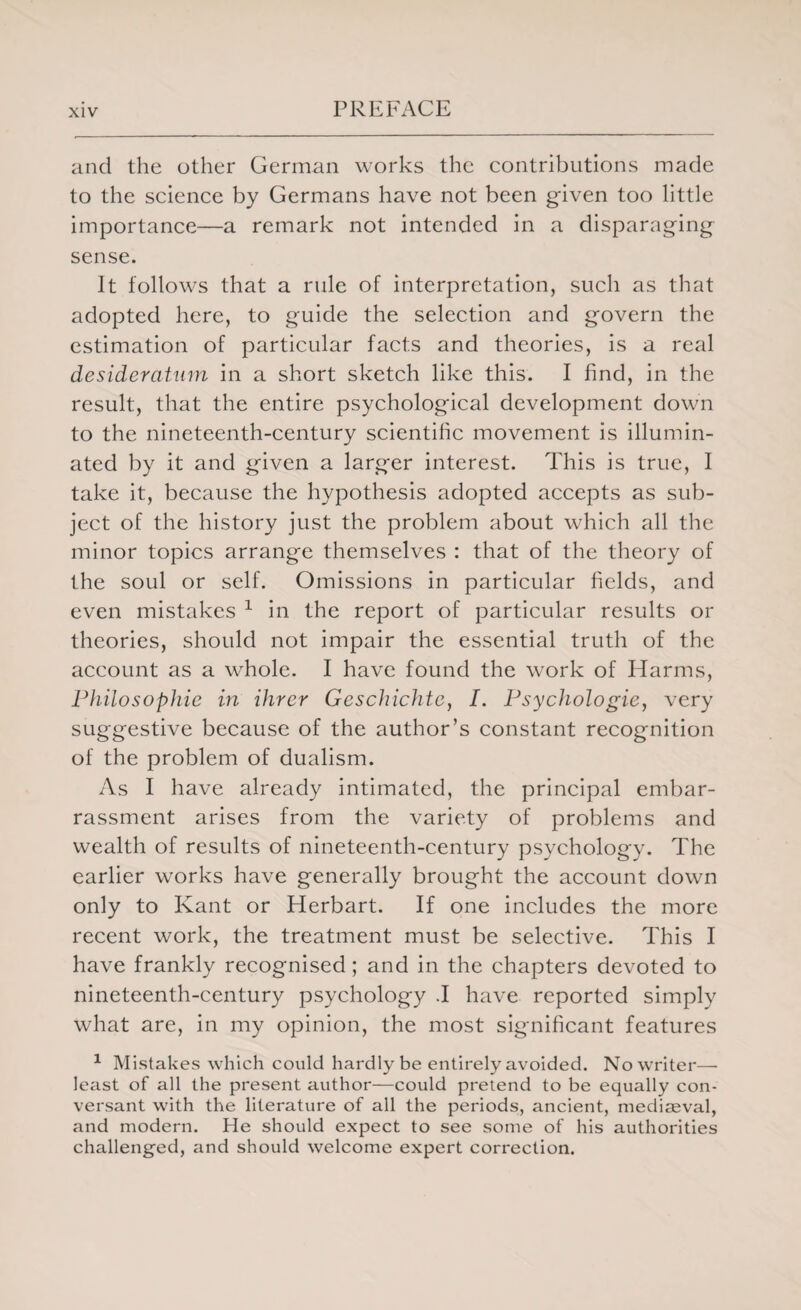 and the other German works the contributions made to the science by Germans have not been given too little importance—a remark not intended in a disparaging sense. It follows that a rule of interpretation, such as that adopted here, to guide the selection and govern the estimation of particular facts and theories, is a real desideratum in a short sketch like this. I find, in the result, that the entire psychological development down to the nineteenth-century scientific movement is illumin¬ ated by it and given a larger interest. This is true, I take it, because the hypothesis adopted accepts as sub¬ ject of the history just the problem about which all the minor topics arrange themselves : that of the theory of the soul or self. Omissions in particular fields, and even mistakes 1 in the report of particular results or theories, should not impair the essential truth of the account as a whole. I have found the work of Harms, Philosophic in Hirer Geschichte, I. Psychologic, very suggestive because of the author’s constant recognition of the problem of dualism. As I have already intimated, the principal embar¬ rassment arises from the variety of problems and wealth of results of nineteenth-century psychology. The earlier works have generally brought the account down only to Kant or Herbart. If one includes the more recent work, the treatment must be selective. This I have frankly recognised; and in the chapters devoted to nineteenth-century psychology .1 have reported simply what are, in my opinion, the most significant features 1 Mistakes which could hardly be entirely avoided. No writer— least of all the present author—could pretend to be equally con¬ versant with the literature of all the periods, ancient, mediaeval, and modern. He should expect to see some of his authorities challenged, and should welcome expert correction.