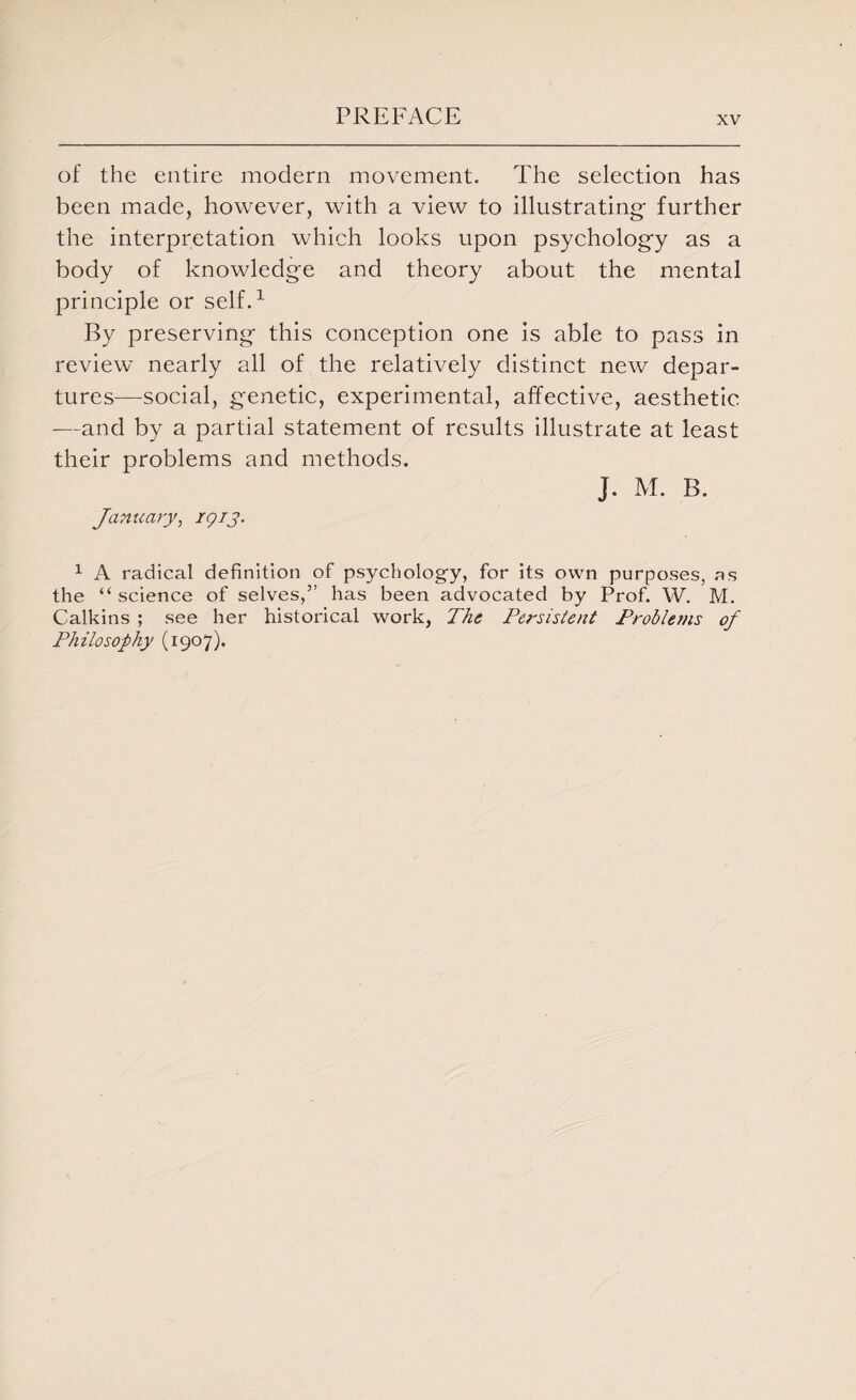 of the entire modern movement. The selection has been made, however, with a view to illustrating- further the interpretation which looks upon psychology as a body of knowledge and theory about the mental principle or self.1 By preserving this conception one is able to pass in review nearly all of the relatively distinct new depar¬ tures—social, genetic, experimental, affective, aesthetic —and by a partial statement of results illustrate at least their problems and methods. J. M. B. January, rgry. 1 A radical definition of psychology, for its own purposes, as the “ science of selves,” has been advocated by Prof. W. M. Calkins ; see her historical work, The Persistent Problems of Philosophy (1907).