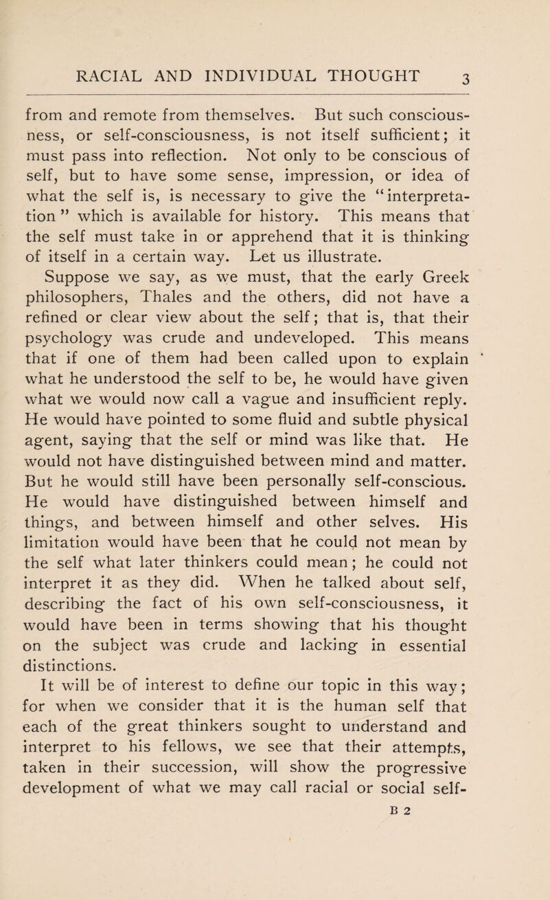 from and remote from themselves. But such conscious¬ ness, or self-consciousness, is not itself sufficient; it must pass into reflection. Not only to be conscious of self, but to have some sense, impression, or idea of what the self is, is necessary to give the “interpreta¬ tion” which is available for history. This means that the self must take in or apprehend that it is thinking of itself in a certain way. Let us illustrate. Suppose we say, as we must, that the early Greek philosophers, Thales and the others, did not have a refined or clear view about the self; that is, that their psychology was crude and undeveloped. This means that if one of them had been called upon to explain what he understood the self to be, he would have given what we would now call a vague and insufficient reply. He would have pointed to some fluid and subtle physical agent, saying that the self or mind was like that. He would not have distinguished between mind and matter. But he would still have been personally self-conscious. He would have distinguished between himself and things, and between himself and other selves. His limitation would have been that he could not mean by the self what later thinkers could mean; he could not interpret it as they did. When he talked about self, describing the fact of his own self-consciousness, it would have been in terms showing that his thought on the subject was crude and lacking in essential distinctions. It will be of interest to define our topic in this way; for when we consider that it is the human self that each of the great thinkers sought to understand and interpret to his fellows, we see that their attempts, taken in their succession, will show the progressive development of what we may call racial or social self-