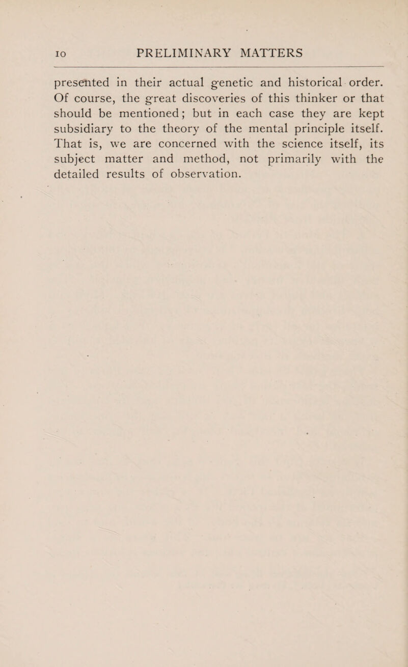 presented in their actual genetic and historical order. Of course, the great discoveries of this thinker or that should be mentioned; but in each case they are kept subsidiary to the theory of the mental principle itself. That is, we are concerned with the science itself, its subject matter and method, not primarily with the detailed results of observation.