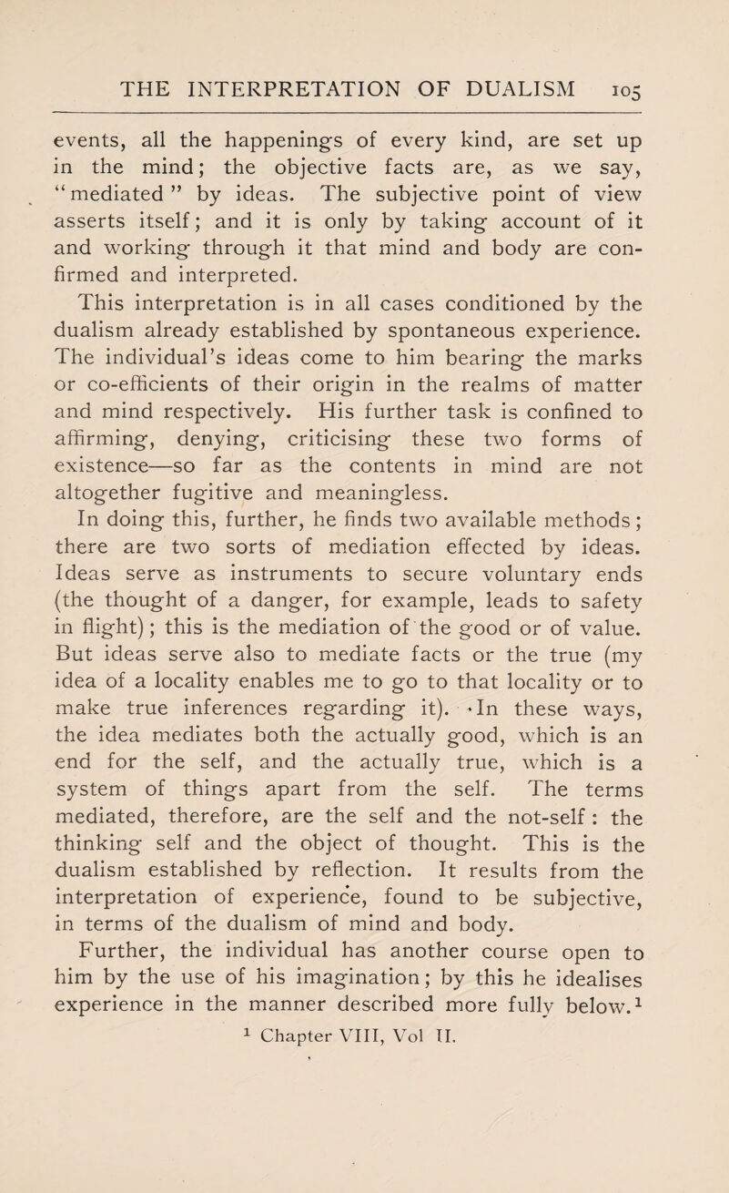 events, all the happenings of every kind, are set up in the mind; the objective facts are, as we say, “ mediated ” by ideas. The subjective point of view asserts itself; and it is only by taking account of it and working through it that mind and body are con¬ firmed and interpreted. This interpretation is in all cases conditioned by the dualism already established by spontaneous experience. The individual’s ideas come to him bearing the marks or co-efficients of their origin in the realms of matter and mind respectively. His further task is confined to affirming, denying, criticising these two forms of existence—so far as the contents in mind are not altogether fugitive and meaningless. In doing this, further, he finds two available methods; there are two sorts of mediation effected by ideas. Ideas serve as instruments to secure voluntary ends (the thought of a danger, for example, leads to safety in flight); this is the mediation of the good or of value. But ideas serve also to mediate facts or the true (my idea of a locality enables me to go to that locality or to make true inferences regarding it), dn these ways, the idea mediates both the actually good, which is an end for the self, and the actually true, which is a system of things apart from the self. The terms mediated, therefore, are the self and the not-self : the thinking self and the object of thought. This is the dualism established by reflection. It results from the interpretation of experience, found to be subjective, in terms of the dualism of mind and body. Further, the individual has another course open to him by the use of his imagination; by this he idealises experience in the manner described more fully below.1 1 Chapter VIII, Vol II.