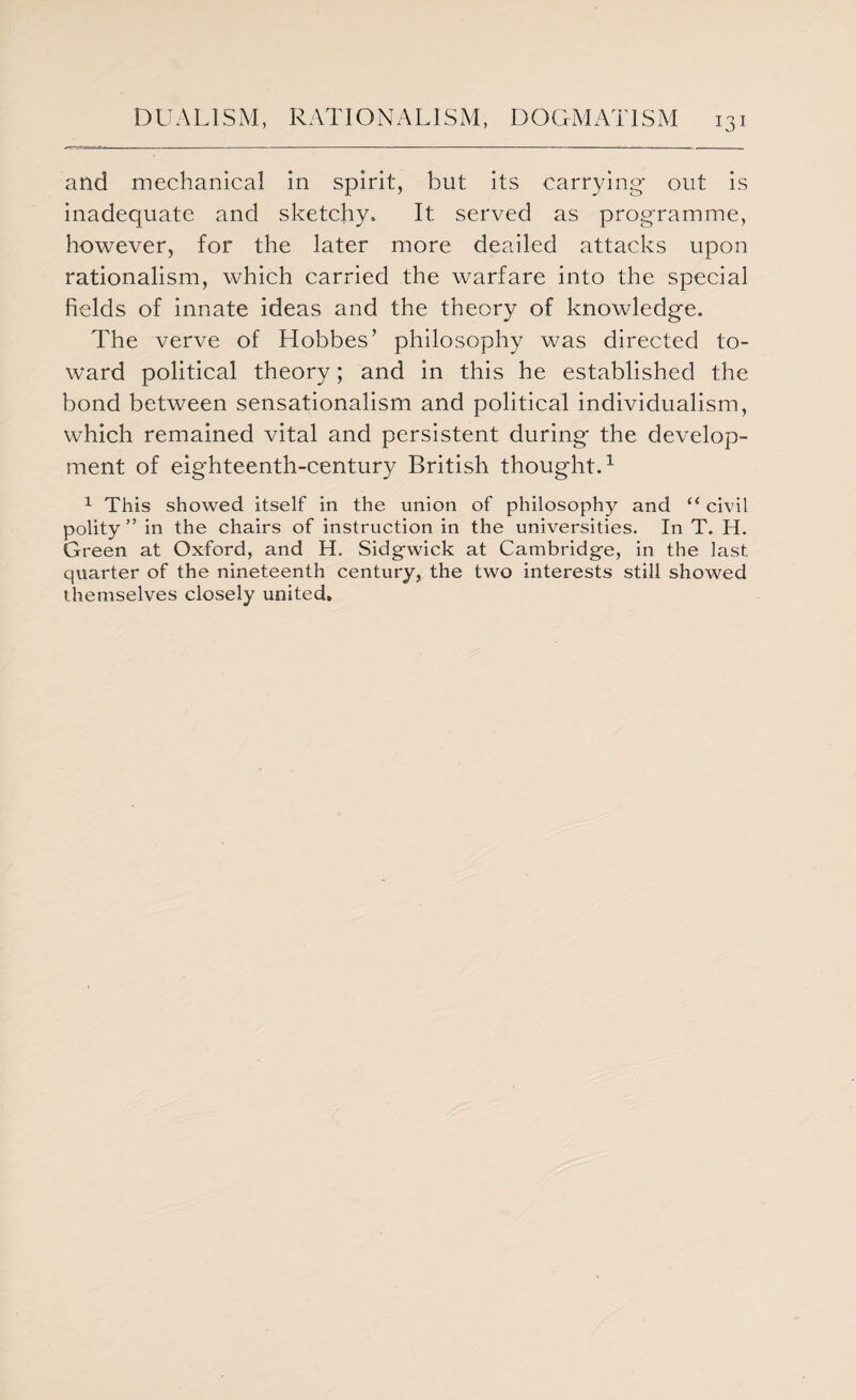 and mechanical in spirit, but its carrying out is inadequate and sketchy. It served as programme, however, for the later more deailed attacks upon rationalism, which carried the warfare into the special fields of innate ideas and the theory of knowledge. The verve of Hobbes’ philosophy was directed to¬ ward political theory; and in this he established the bond between sensationalism and political individualism, which remained vital and persistent during the develop¬ ment of eighteenth-century British thought.1 1 This showed itself in the union of philosophy and “ civil polity ” in the chairs of instruction in the universities. In T. H. Green at Oxford, and H. Sidgwick at Cambridge, in the last quarter of the nineteenth century, the two interests still showed themselves closely united.