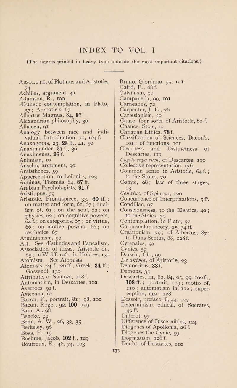 INDEX TO VOL. I (The figures printed in heavy type indicate the most important citations.) Absolute, of Plotinus and Aristotle, 74 Achilles, argument, 41 Adamson, R., 100 ^Esthetic contemplation, in Plato, 57; Aristotle’s, 67 Albertus Magnus, 84, 87 Alexandrian philosophy, 30 Alhacen, 91 Analogy between race and indi¬ vidual, Introduction, 71, 104! Anaxagoras, 23, 23 ff., 41, 50 Anaximander, 27 f., 36 Anaximenes, 26 f. Animism, 16 Anselm, argument, 90 Antisthenes, 59 Apperception, to Leibnitz, 123 Aquinas, Thomas, 84, 87 ff. Arabian Psychologists, 91 ff. Aristippus, 59 Aristotle, Frontispiece, 33, 60 ff. ; on matter and form, 61, 67 ; dual¬ ism of, 61 ; on the soul, 62; on physics, 62 ; on cognitive powers, 64 f.; on categories, 65 ; on virtue, 66; on motive powers, 66; on aesthetics, 67 Arminianism, 90 Art, See ^Esthetics and Pancalism. Association of ideas, Aristotle on, 65 ; in Wolff, 126 ; in Hobbes, 130 Atomism. See Atomists Atomists, 24 f., 26 ff, Greek, 34 ff.; Gassendi, 130 Attribute, of Spinoza, n8f. Automatism, in Descartes, 112 Averroes, 91 f. Avicenna, 91 Bacon, F., portrait, 81 ; 98, 100 Bacon, Roger, 92, 100, 129 Bain, A., 98 Beneke, 99 Benn, A. W., 26, 33, 35 Berkeley, 96 Boas, F., 19 Boehme, Jacob, 102 f., 129 Boutroux, E., 48, 74, 103 Bruno, Giordano, 99, 101 Caird, E., 68 f. Calvinism, 90 Campanella, 99, 101 Carneades, 72 Carpenter, J. E., 76 Cartesianism, 30 Cause, four sorts, of Aristotle, 60 f. Chance, Stoic, 70 Christian Ethics, 78 f. Classification of Sciences, Bacon’s, 101 ; of functions, 101 Clearness and Distinctness of Descartes, 113 Cogito ergo sum, of Descartes, no Collective representation, 176 Common sense in Aristotle, 64f. ; to the Stoics, 70 Comte, 98; law of three stages, 13 Conatus, of Spinoza, 120 Concurrence of Interpretations, 5ff. Condillac, 97 Consciousness, to the Eleatics, 40 ; to the Stoics, 70 Contemplation, in Plato, 57 Corpuscular theory, 25, 34 ff. Creationism, 79; of Albertus, 87; to Duns Scotus, 88, 128 f. Cyrenaics, 59 Cynics, 59 Darwin, Ch., 99 De anima, of Aristotle, 23 Democritus, 33 f. Demons, 35 Descartes, 41, 82, 84, 95, 99, 102 f., 108 ff. ; portrait, 109 ; motto of, no ; automatism in, 112 ; super- ception, 112 ; 128 Dessoir, preface, 8, 44, 127 Determinism, ethical, of Socrates, 49 ff. Diderot, 97 Difference of Discernibles, 124 Diogenes of Apollonia, 26 f. Diogenes the Cynic, 59 Dogmatism, 126 f. Doubt, of Descartes, no