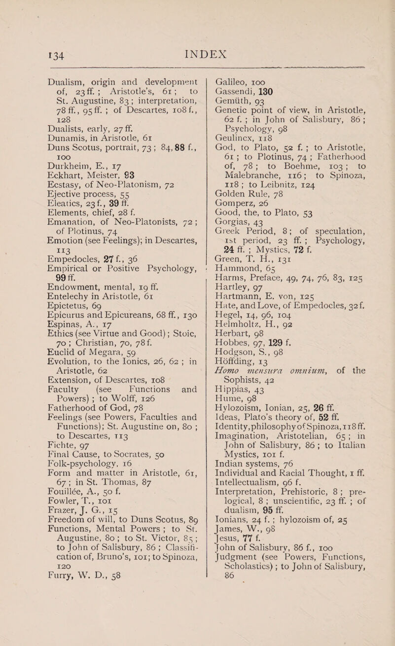 Dualism, origin and development of, 23 ff. ; Aristotle’s, 61; to St. Augustine, 83 ; interpretation, 78 ff., 95ff. ; of Descartes, 108 f., 128 Dualists, early, 27 ff Dunamis, in Aristotle, 61 Duns Scotus, portrait, 73 ; 84, 88 f., 100 Durkheim, E., 17 Eckhart, Meister, 83 Ecstasy, of Neo-Platonism, 72 Ejective process, 55 Eleatics, 23 f., 39 ff. Elements, chief, 28 f. Emanation, of Neo-Platonists, 72 ; of Plotinus, 74 Emotion (see Feelings); in Descartes, Empedocles, 27 f. 36 Empirical or Positive Psychology, 99 ff. Endowment, mental, 19 ff. Entelechy in Aristotle, 61 Epictetus, 69 Epicurus and Epicureans, 68 ff, 130 Espinas, A., 17 Ethics (see Virtue and Good); Stoic, 70 ; Christian, 70, 78 f. Euclid of Megara, 59 Evolution, to the Ionics, 26, 62 ; in Aristotle, 62 Extension, of Descartes, 108 Faculty (see Functions and Powers) ; to Wolff, 126 Fatherhood of God, 78 Feelings (see Powers, Faculties and Functions); St. Augustine on, 80 ; to Descartes, T13 Fichte, 97 Final Cause, to Socrates, 50 Folk-psychology, 16 Form and matter in Aristotle, 61, 67 ; in St. Thomas, 87 Fouillde, A., 50 f. Fowler, T., 101 Frazer, J- G., i5 Freedom of will, to Duns Scotus, 89 Functions, Mental Powers ; to St. Augustine, 80 ; to St. Victor, 85 ; to John of Salisbury, 86 ; Classifi¬ cation of, Bruno’s, 101; to Spinoza, 120 Furry, W. D., 58 Galileo, 100 Gassendi, 130 Gemiith, 93 Genetic point of view, in Aristotle, 62 f. ; in John of Salisbury, 86 ; Psychology, 98 Geulincx, 118 God, to Plato, 52 f. ; to Aristotle, 61 ; to Plotinus, 74 ; Fatherhood of, 78 ; to Boehme, 103 ; to Malebranche, 116; to Spinoza, 118 ; to Leibnitz, 124 Golden Rule, 78 Gomperz, 26 Good, the, to Plato, 53 Gorgias, 43 Greek Period, 8; of speculation, 1st period, 23 ff. ; Psychology, 24 ff. ; Mystics, 72 f. Green, T. H., 131 Hammond, 65 Harms, Preface, 49, 74, 76, 83, 125 Hartley, 97 Hartmann, E. von, 125 Hate, and Love, of Empedocles, 32 f. Hegel, 14, 96, 104 Helmholtz. H., 92 Herbart, 98 Hobbes, 97, 129 f. Hodgson, S., 98 Hoffding, 13 Homo men sura omnium, of the Sophists, 42 Hippias, 43 Hume, 98 Hylozoism, Ionian, 25, 26 ff. Ideas, Plato’s theory of, 52 ff. Identity, philosophy of Spinoza, 118 ff. Imagination, Aristotelian, 65 ; in John of Salisbury, 86 ; to Italian Mystics, 101 f. Indian systems, 76 Individual and Racial Thought, 1 ff. Intellectualism, 96 f. Interpretation, Prehistoric, 8 ; pre- logical, 8 ; unscientific, 23 ff. ; of dualism, 95 ff. Ionians, 24 f. ; hylozoism of, 25 James, W., 98 Jesus, 77 f. John of Salisbury, 86 f., 100 Judgment (see Powers, Functions, Scholastics) ; to John of Salisbury, 86