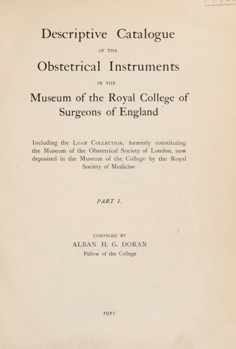 OF THE Obstetrical Instruments IN THE Museum of the Royal College of Surgeons of England Including the Loan Collection, formerly constituting the Museum of the Obstetrical Society of London, now deposited in the Museum of the College by the Royal Society of Medicine PART I. COMPILED BY ALBAN H. G. DORAN Fellow of the College 1921