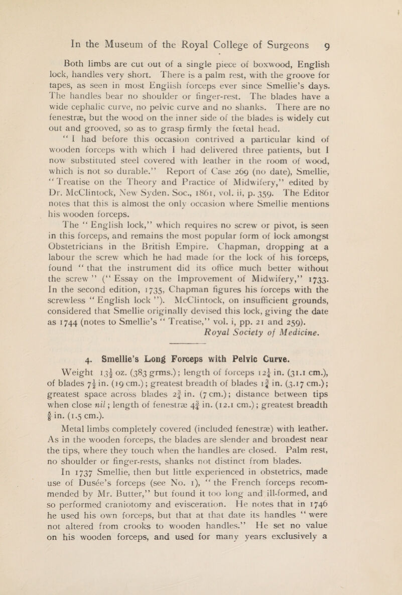Both limbs are cut out of a single piece of boxwood, English lock, handles very short. There is a palm rest, with the groove for tapes, as seen in most English forceps ever since Smellie’s days. The handles bear no shoulder or finger-rest. The blades have a wide cephalic curve, no pelvic curve and no shanks. There are no fenestras, but the wood on the inner side of the blades is widely cut out and grooved, so as to grasp firmly the foetal head. I had before this occasion contrived a particular kind of wooden forceps with which I had delivered three patients, but 1 now substituted steel covered with leather in the room of wood, which is not so durable.” Report of Case 269 (no date), Smellie, ‘'Treatise on the Theory and Practice of Midwifery,” edited by Dr. McClintock, New Syden. Soc., 1861, vol. ii, p. 359. The Editor notes that this is almost the only occasion where Smellie mentions his wooden forceps. The “ English lock,” which requires no screw or pivot, is seen in this forceps, and remains the most popular form of lock amongst Obstetricians in the British Empire. Chapman, dropping at a labour the screw which he had made for the lock of his forceps, found “ that the instrument did its office much better without the screw ” (“ Essay on the Improvement of Midwifery,” 1733. In the second edition, 1735, Chapman figures his forceps with the screwless “ English lock ”). McClintock, on insufficient grounds, considered that Smellie originally devised this lock, giving the date as 1744 (notes to Smellie’s “ Treatise,” vol. i, pp. 21 and 259). Royal Society of Medicine. 4. Smellie’s Long Forceps with Pelvic Curve. Weight 13J oz. (383 grms.); length of forceps 12J in. (31.1 cm.), of blades 7^ in. (19 cm.); greatest breadth of blades if in. (3.17 cm.); greatest space across blades 2J in. (7 cm.); distance between tips when close nil; length of fenestras 4J in. (12.1 cm.); greatest breadth f in. (1.5 cm.). Metal limbs completely covered (included fenestras) with leather. As in the wooden forceps, the blades are slender and broadest near the tips, where they touch when the handles are closed. Palm rest, no shoulder or finger-rests, shanks not distinct from blades. In 1737 Smellie, then but little experienced in obstetrics, made use of Dusee’s forceps (see No. 1), “ the French forceps recom¬ mended by Mr. Butter,” but found it too long and ill-formed, and so performed craniotomy and evisceration. He notes that in 1746 he used his own forceps, but that at that date its handles “ were not altered from crooks to wooden handles.” He set no value on his wooden forceps, and used for many years exclusively a