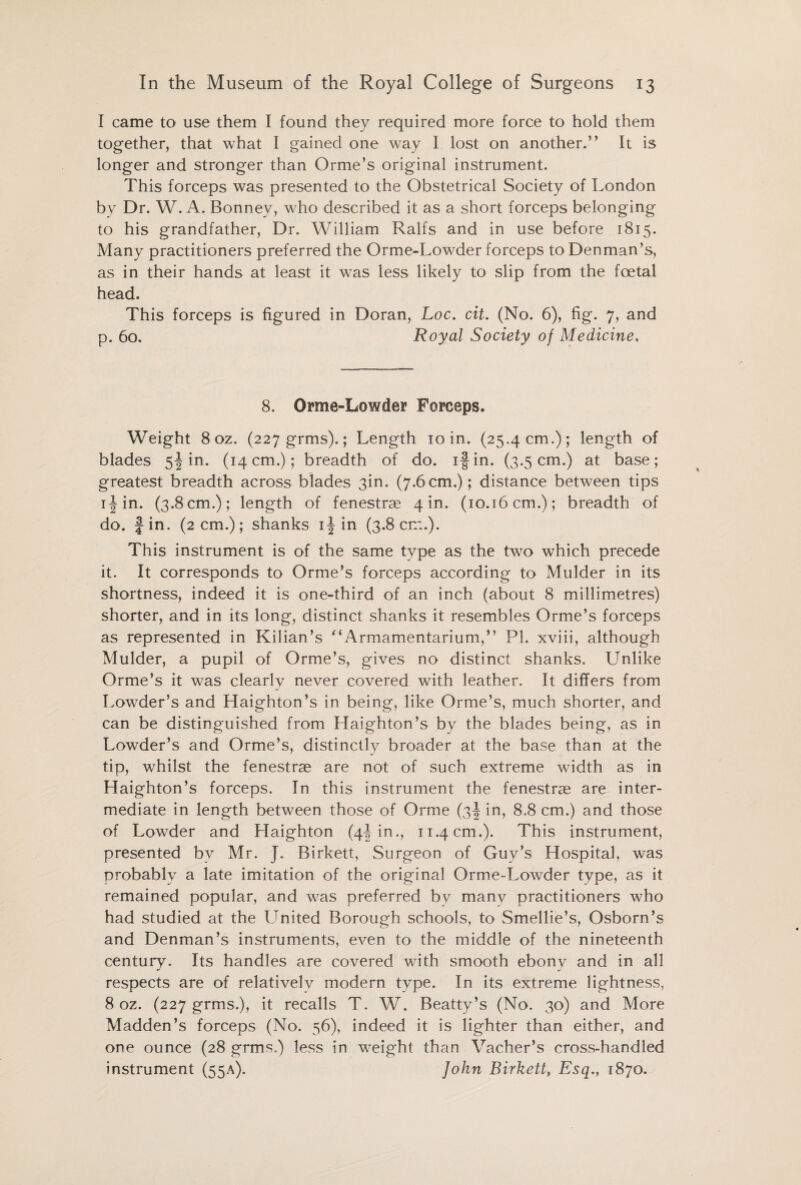 I came to use them I found they required more force to hold them together, that what I gained one way I lost on another.” It is longer and stronger than Orme’s original instrument. This forceps was presented to the Obstetrical Society of London by Dr. W. A. Bonney, who described it as a short forceps belonging to his grandfather, Dr. William Ralfs and in use before 1815. Many practitioners preferred the Orme-Lowder forceps to Denman’s, as in their hands at least it was less likely to slip from the foetal head. This forceps is figured in Doran, Loc. cit. (No. 6), fig. 7, and p. 60. Royal Society of Medicine. 8. Orme-Lowder Forceps. Weight 8 oz. (227 grms).; Length 10 in. (25.4 cm.); length of blades 5! in. (14 cm.); breadth of do. if in. (3.5 cm.) at base; greatest breadth across blades 3in. (7.6 cm.); distance between tips i^in. (3.8 cm.); length of fenestrae 4 in. (10.16 cm.); breadth of do. Jin. (2 cm.); shanks 1^ in (3.8cm.). This instrument is of the same type as the two which precede it. It corresponds to Orme’s forceps according to Mulder in its shortness, indeed it is one-third of an inch (about 8 millimetres) shorter, and in its long, distinct shanks it resembles Orme’s forceps as represented in Kilian’s “Armamentarium,” PL xviii, although Mulder, a pupil of Orme’s, gives no distinct shanks. Unlike Orme’s it was clearly never covered with leather. It differs from Lowder’s and Haighton’s in being, like Orme’s, much shorter, and can be distinguished from Haighton’s by the blades being, as in Lowder’s and Orme’s, distinctly broader at the base than at the tip, whilst the fenestrae are not of such extreme width as in Haighton’s forceps. In this instrument the fenestrae are inter¬ mediate in length between those of Orme (3J in, 8.8 cm.) and those of Lowder and Haighton (4L in., 11.4 cm.). This instrument, presented by Mr. J. Birkett, Surgeon of Guy’s Hospital, was probably a late imitation of the original Orme-Lowder type, as it remained popular, and was preferred by many practitioners who had studied at the United Borough schools, to Smellie’s, Osborn’s and Denman’s instruments, even to the middle of the nineteenth century. Its handles are covered with smooth ebony and in all respects are of relativelv modern type. In its extreme lightness, 8 oz. (227 grms.), it recalls T. W. Beatty’s (No. 30) and More Madden’s forceps (No. 56), indeed it is lighter than either, and one ounce (28 grms.) less in weight than Vacher’s cross-handled instrument (55A). John Birkett, Esq., 1870.