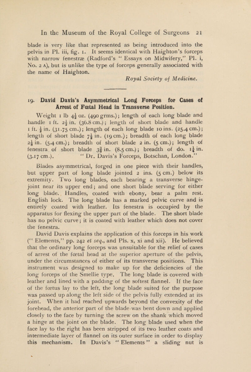 blade is very like that represented as being introduced into the pelvis in PI. iii, fig. 1. It seems identical with Haighton’s forceps with narrow fenestras (Radford’s “ Essays on Midwifery,” PI. i, No. 2 a), but is unlike the type of forceps generally associated with the name of Haighton. Royal Society of Medicine. 19. David Davis’s Asymmetrical Long Forceps for Cases of Arrest of Foetal Head in Transverse Position. Weight 1 lb 4^ oz. (490 grms.); length of each long blade and handle 1 ft. 2\ in. (36.8 cm.); length of short blade and handle 1 ft. \ in. (31.75 cm.); length of each long blade ioins. (25.4cm.); length of short blade 7^ in. (19 cm.); breadth of each long blade 2^ in. (5.4 cm.); breadth of short blade 2 in. (5 cm.); length of fenestra of short blade 3! in. (8.5 cm.); breadth of do. 1^ in. (3.17 cm.). ” Dr. Davis’s Forceps, Botschan, London.” Blades asymmetrical, forged in one piece with their handles, but upper part of long blade jointed 2 ins. (5 cm.) below its extremity. Two long blades, each bearing a transverse hinge- joint near its upper end; and one short blade serving for either long blade. Handles, coated with ebony, bear a palm rest. English lock. The long blade has a marked pelvic curve and is entirely coated with leather. Its fenestra is occupied by the apparatus for flexing the upper part of the blade. The short blade has no pelvic curve; it is coated with leather which does not cover the fenestra. David Davis explains the application of this forceps in his work (” Elements,” pp. 242 et seq., and Pis. x, xi and xii). He believed that the ordinary long forceps was unsuitable for the relief of cases of arrest of the foetal head at the superior aperture of the pelvis, under the circumstances of either of its transverse positions. This instrument was designed to make up for the deficiencies of the long forceps of the Smellie type. The long blade is covered with leather and lined with a padding of the softest flannel. If the face of the foetus lay to the left, the long blade suited for the purpose was passed up along the left side of the pelvis fully extended at its joint. When it had reached upwards beyond the convexity of the forehead, the anterior part of the blade was bent down and applied closely to the face by turning the screw on the shank which moved a hinge at the joint on the blade. The long blade used when the face lay to the right has been stripped of its two leather coats and intermediate layer of flannel on its outer surface in order to display this mechanism. In Davis’s  Elements ” a sliding nut is