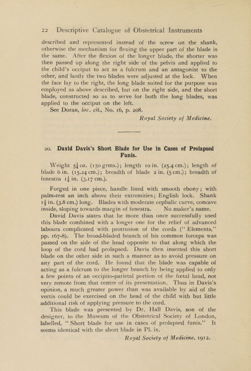 described and represented instead of the screw on the shank, otherwise the mechanism for flexing the upper part of the blade is the same. After the flexion of the longer blade, the shorter was then passed up along the right side of the pelvis and applied to the child’s occiput to act as a fulcrum and an antagonist to the other, and lastly the two blades were adjusted at the lock. When the face lay to the right, the long blade suited for the purpose was employed as above described, but on the right side, and the short blade, constructed so as to serve for both the long blades, was applied to the occiput on the left. See Doran, loc. cit., No. 16, p. 208. Royal Society of Medicine. 20. David Davis’s Short Blade for Use in Cases of Prolapsed Funis. Weight 5J0Z. (i5ogrms.); length 10 in. (25.4 cm.); length of blade bin. (15.24cm.); breadth of blade 2 in. (5cm.); breadth of fenestra 1J in. (3.17 cm.). Forged in one piece, handle lined with smooth ebony; with palm-rest an inch above their extremities; English lock. Shank ii| in. (3.8 cm.) long. Blades with moderate cephalic curve, concave inside, sloping towards margin of fenestra. No maker’s name. David Davis states that he more than once successfully used this blade combined with a longer one for the relief of advanced labours complicated with protrusion of the cords (“ Elements,” pp. 167-8). The broad-bladed branch of his common forceps was passed on the side of the head opposite to that along which the loop of the cord had prolapsed. Davis then inserted this short blade on the other side in such a manner as to avoid pressure on any part of the cord. He found that the blade was capable of acting as a fulcrum to the longer branch by being applied to only a few points of an occipito-parietal portion of the foetal head, not very remote from that centre of its presentation. Thus in Davis’s opinion, a much greater power than was available by aid of the vectis could be exercised on the head of the child with but little additional risk of applying pressure to the cord. This blade was presented by Dr. Hall Davis, son of the designer, to the Museum of the Obstetrical Society of London, labelled, “ Short blade for use in cases of prolapsed funis.” It seems identical with the short blade in PI. ix.