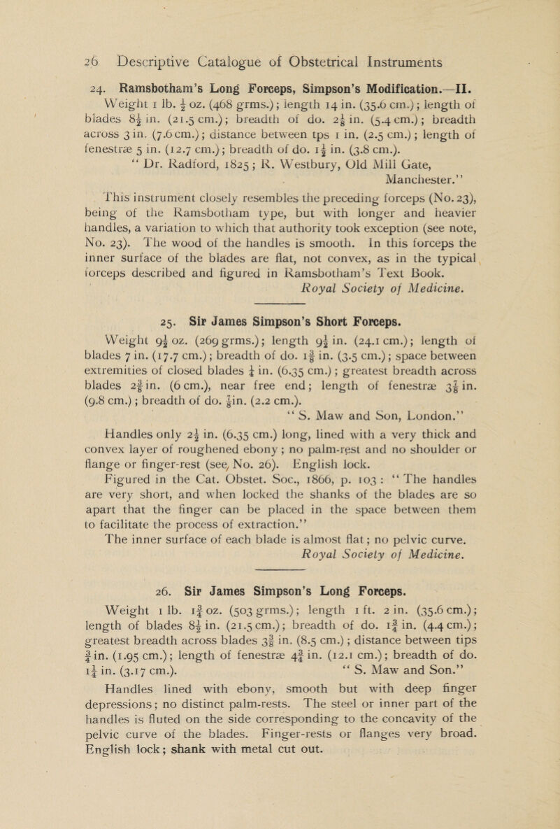 24. Ramsbotham’s Long Forceps, Simpson’s Modification.—II. Weight 1 lb. f oz. (468 grms.); length 14 in. (35.6 cm.); length of blades 8f in. (21.5 cm.); breadth of do. 2J in. (5.4 cm.); breadth across 3 in. (7.6 cm.); distance between tps 1 in. (2.5 cm.); length of fenestras 5 in. (12.7 cm.); breadth of do. if in. (3.8 cm.). “ Dr. Radford, 1825; R. Westbury, Old Mill Gate, Manchester.” This instrument closely resembles the preceding forceps (No. 23), being of the Ramsbotham type, but with longer and heavier handles, a variation to which that authority took exception (see note, No. 23). The wood of the handles is smooth. In this forceps the inner surface of the blades are flat, not convex, as in the typical forceps described and figured in RamsbothanTs Text Book. Royal Society of Medicine. 25. Sir James Simpson’s Short Forceps. Weight 9^ oz. (269 grms.); length 9^ in. (24.1cm.); length of blades 7 in. (17.7 cm.); breadth of do. if in. (3.5 cm.); space between extremities of closed blades \ in. (6.35 cm.); greatest breadth across blades 2fin. (6cm.), near free end; length of fenestrae 3f in. (9.8 cm.); breadth of do. fin. (2.2 cm.). ” S. Maw and Son, London.” Handles only 2f in. (6.35 cm.) long, lined with a very thick and convex layer of roughened ebony; no palm-rest and no shoulder or flange or finger-rest (see, No. 26). English lock. Figured in the Cat. Obstet. Soc., 1866, p. 103 : “ The handles are very short, and when locked the shanks of the blades are so apart that the finger can be placed in the space between them to facilitate the process of extraction.” The inner surface of each blade is almost flat; no pelvic curve. Royal Society of Medicine. 26. Sir James Simpson’s Long Forceps. Weight 1 lb. if oz. (503 grms.); length 1 ft. 2 in. (35.6 cm.); length of blades 8f in. (21.5 cm.); breadth of do. if in. (4.4 cm.); greatest breadth across blades 3! in. (8.5 cm.); distance between tips fin. (1.95 cm.); length of fenestrae 4f in. (12.1 cm.); breadth of do. if in. (3.17 cm.). “ S. Maw and Son.” Handles lined with ebony, smooth but with deep finger depressions ; no distinct palm-rests. The steel or inner part of the handles is fluted on the side corresponding to the concavity of the pelvic curve of the blades. Finger-rests or flanges very broad. English lock; shank with metal cut out.