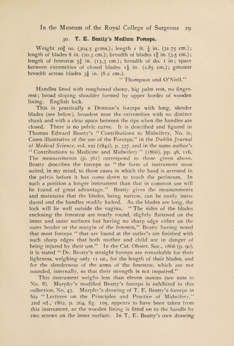 30. T. E. Beatty’s Medium Forceps. Weight ioj oz. (304.5 grins.); length 1 ft. | in. (31.75 cm.); length of blades 8 in. (20.3 cm.); breadth of blades if in. (3.5 cm.); length of fenestras 5J in. (13.3 cm.); breadth of do. 1 in; space between extremities of closed blades if in. (2.85 cm.); greatest breadth across blades 3J in. (8.2 cm.). “ Thompson and O’Niell.” Handles lined with roughened ebony, big palm rest, no finger- rest ; broad sloping shoulder formed by upper border of wooden lining. English lock. This is practically a Denman’s forceps with long, slender blades (see below), broadest near the extremities with no distinct shank and with a clear space between the tips when the handles are closed. There is no pelvic curve. It is described and figured in Thomas Edward Beatty’s “ Contributions to Midwifery, No. iv, Cases illustrative of the use of the Forceps,” in the Dublin Journal of Medical Science, vol. xxi (1842), p. 337, and in the same author’s ‘Contributions to Medicine and Midwifery” (1866), pp. 48, 116. The measurements (p. 361) correspond to those given above. Beatty describes the forceps as “ the form of instrument most suited, in my mind, to those cases in which the head is arrested in the pelvis before it has come down to touch the perineum. In such a position a longer instrument than that in common use will be found of great advantage.” Beatty gives the measurements and maintains that the blades, being narrow, can be easily intro¬ duced and the handles readily locked. As the blades are long, the lock will lie well outside the vagina. “ The sides of the blades enclosing the fenestrae are nearly round, slightly flattened on the inner and outer surfaces but having no sharp edge either on the outer border or the margin of the fenestra,” Beatty having noted that most forceps “ that are found at the cutler’s are finished with such sharp edges that both mother and child are in danger of being injured by their use.” In the Cat. Obstet. Soc., 1866 (p. 90), it is stated “ Dr. Beatty’s straight forceps are remarkable for their lightness, weighing only 11 oz., for the length of their blades, and for the slenderness of the arms of the fenestrae, which are not rounded, internally, so that their strength is not impaired.” This instrument weighs less than eleven ounces (see note to No. 8). Murphy’s modified Beatty’s forceps is exhibited in this collection, No. 43. Murphy’s drawing of T. E. Beatty’s forceps in his  Lectures on the Principles and Practice of Midwifery,” 2nd ed., 1862, p. 264, fig. 105, appears to have been taken from this instrument, as the wooden lining is fitted on to the handle by two screws on the inner surface. In T. E. Beatty’s own drawing