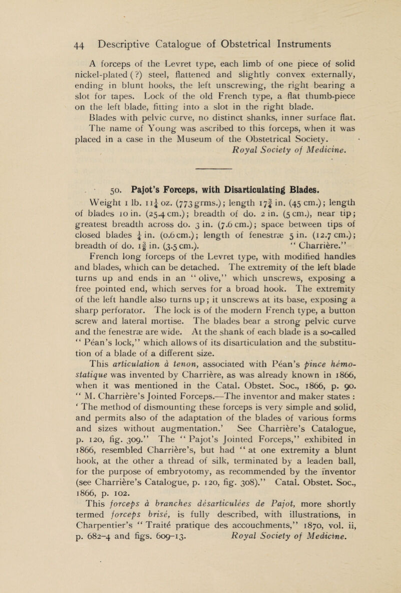 A forceps of the Levret type, each limb of one piece of solid nickel-plated (?) steel, flattened and slightly convex externally, ending in blunt hooks, the left unscrewing, the right bearing a slot for tapes. Lock of the old French type, a flat thumb-piece on the left blade, fitting into a slot in the right blade. Blades with pelvic curve, no distinct shanks, inner surface flat. The name of Young was ascribed to this forceps, when it was placed in a case in the Museum of the Obstetrical Society. Royal Society of Medicine. 50. Pajot’s Forceps, with Disarticulating Blades. Weight 1 lb. n^oz. (773grins.); length 17! in. (45 cm.); length of blades 10 in. (25.4cm.); breadth of do. 2 in. (5cm.), near tip; greatest breadth across do. 3 in. (7.6 cm.); space between tips of closed blades ^ in. (0.6 cm.); length of fenestras 5 in. (12.7 cm.); breadth of do. if in. (3.5cm.). “ Charri&re.” French long forceps of the Levret type, with modified handles and blades, which can be detached. The extremity of the left blade turns up and ends in an “ olive,” which unscrews, exposing a free pointed end, which serves for a broad hook. The extremity of the left handle also turns up; it unscrews at its base, exposing a sharp perforator. The lock is of the modern French type, a button screw and lateral mortise. The blades bear a strong pelvic curve and the fenestras are wide. At the shank of each blade is a so-called ” Pean’s lock,” which allows of its disarticulation and the substitu¬ tion of a blade of a different size. This articulation a tenon, associated with Pean’s pince hemo- statique was invented by Charriere, as was already known in 1866, when it was mentioned in the Catal. Obstet. Soc., 1866, p. 90. “ M. Charri&re’s Jointed Forceps.—The inventor and maker states : * The method of dismounting these forceps is very simple and solid, and permits also of the adaptation of the blades of various forms and sizes without augmentation.’ See Charriere’s Catalogue, p. 120, fig. 309.” The “ Pajot’s Jointed Forceps,” exhibited in 1866, resembled Charri&re’s, but had “ at one extremity a blunt hook, at the other a thread of silk, terminated by a leaden ball, for the purpose of embryotomy, as recommended by the inventor (see Charriere’s Catalogue, p. 120, fig. 308).” Catal. Obstet. Soc., 1866, p. 102. This forceps a branches desarticulees de Pajot, more shortly termed forceps brise, is fully described, with illustrations, in Charpentier’s “ Traits pratique des accouchments,” 1870, vol. ii, p. 682-4 and figs. 609-13. Royal Society of Medicine.