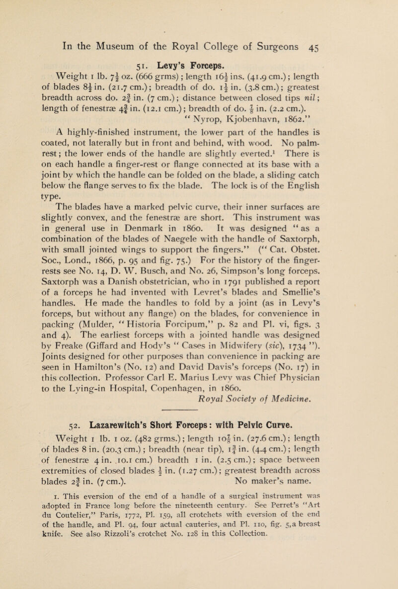 51. Levy’s Forceps. Weight 1 lb. 7! oz. (666 grms); length i6f ins. (41.9 cm.) ; length of blades 8-|in. (21.7 cm.); breadth of do. i-| in. (3.8 cm.); greatest breadth across do. 2J in. (7 cm.); distance between closed tips nil; length of fenestras 4f in. (12.1 cm.); breadth of do. § in. (2.2 cm.). “ Nyrop, Kjobenhavn, 1862.” A highly-finished instrument, the lower part of the handles is coated, not laterally but in front and behind, with wood. No palm¬ rest ; the lower ends of the handle are slightly everted.1 There is on each handle a finger-rest or flange connected at its base with a joint by which the handle can be folded on the blade, a sliding catch below the flange serves to fix the blade. The lock is of the English type. The blades have a marked pelvic curve, their inner surfaces are slightly convex, and the fenestras are short. This instrument was in general use in Denmark in i860. It was designed “as a combination of the blades of Naegele with the handle of Saxtorph, with small jointed wings to support the fingers.” (“ Cat. Obstet. Soc., Lond., 1866, p. 95 and fig. 75.) For the history of the finger- rests see No. 14, D. W. Busch, and No. 26, Simpson’s long forceps. Saxtorph was a Danish obstetrician, who in 1791 published a report of a forceps he had invented with Levret’s blades and Smellie’s handles. He made the handles to fold by a joint (as in Levy’s forceps, but without any flange) on the blades, for convenience in packing (Mulder, “ Historia Forcipum,” p. 82 and PI. vi, figs. 3 and 4). The earliest forceps with a jointed handle was designed by Freake (Giffard and Hodv’s “ Cases in Midwifery (sic), 1734 ”). Joints designed for other purposes than convenience in packing are seen in Hamilton’s (No. 12) and David Davis’s forceps (No. 17) in this collection. Professor Carl E. Marius Levy was Chief Physician to the Lying-in Hospital, Copenhagen, in i860. Royal Society of Medicine. 52. Lazarewitch’s Short Forceps; with Pelvic Curve. Weight 1 lb. 1 oz. (482 grms.); length iof in. (27.6cm.); length of blades 8 in. (20.3 cm.); breadth (near tip), if in. (4.4 cm.) ; length of fenestras 4 in. .10.1 cm.) breadth 1 in. (2.5 cm.); space between extremities of closed blades f in. (1.27 cm.); greatest breadth across blades 2f in. (7 cm.). No maker’s name. 1. This eversion of the end of a handle of a surgical instrument was adopted in France long before the nineteenth century. See Perret’s “Art du Coutelier,” Paris, 1772, Pi. 159, all crotchets with eversion of the end of the handle, and PI. 94, four actual cauteries, and PI. no, fig. 5,a breast knife. See also Rizzoli’s crotchet No. 128 in this Collection.