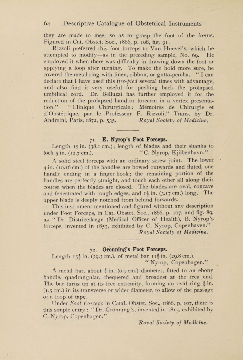 they are made to meet so as to grasp the foot of the foetus. Figured in Cat. Obstet. Soc., 1866, p. 108, fig. 91. Rizzoli preferred this foot forceps to Van Huevel’s, which he attempted to modify—as in the preceding sample, No. 69. He employed it when there was difficulty in drawing down the foot or applying a loop after turning. To make the hold more sure, he covered the metal ring with linen, ribbon, or gutta-percha. “ I can declare that I have used this tire-pied several times with advantage, and also find it very useful for pushing back the prolapsed umbilical cord. Dr. Belluzzi has further employed it for the reduction of the prolapsed hand or forearm in a vertex presenta¬ tion.” “ Clinique Chirurgicale : Memoires de Chirurgie et d’Obstetrique, par le Professeur F. Rizzoli,” Trans, by Dr. Andreini, Paris, 1872, p. 535. Royal Society of Medicine. 71. E. Nyrop’s Foot Forceps. Length 15 in. (38.1 cm.); length of blades and their shanks to lock 5 in. (12.7 cm.). “ C. Nyrop, Kjobenhavn.” A solid steel forceps with an ordinary screw joint. The lower 4 in. (10.16 cm.) of the handles are bowed outwards and fluted, one handle ending in a finger-hook; the remaining portion of the handles are perfectly straight, and touch each other all along their course when the blades are closed. The blades are oval, concave and fenestrated with rough edges, and ij in. (3.17 cm.) long. The upper blade is deeply notched from behind forwards. This instrument mentioned and figured without any description under Foot Forceps, in Cat. Obstet. Soc., 1866, p. 107, and fig. 89, as “ Dr. Districtslaege (Medical Officer of Health), B. Nyrop’s forceps, invented in 1853, exhibited by C. Nyrop, Copenhaven.” Royal Society of Medicine. 72. Gronning’s Foot Forceps. Length 15! in. (39.3 cm.), of metal bar nfin. (29.8 cm,). “ Nyrop, Copenhagen.” A metal bar, about f in. (0.9 cm.) diameter, fitted to an ebony handle, quadrangular, chequered and broadest at the free end. The bar turns up at its free extremity, forming an oval ring f in. (1.5 cm.) in its transverse or wider diameter, to allow of the passage of a loop of tape. Under Foot Forceps in Catal. Obstet. Soc., 1866, p. 107, there is this simple entry : t( Dr. Gronning’s, invented in 1815, exhibited by C. Nyrop, Copenhagen.” Royal Society of Medicine.