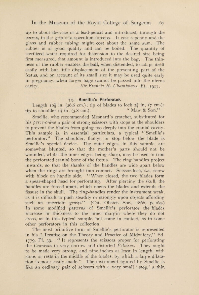 up to about the size of a lead-pencil and introduced, through the cervix, in the grip of a speculum forceps. It cost a penny and the glass and rubber tubing might cost about the same sum. The rubber is of good quality and can be boiled. The quantity of sterilized water required for distension to the desired size being first measured, that amount is introduced into the bag. The thin¬ ness of the rubber enables the ball, when distended, to adapt itself easily with but little displacement of the presenting part of the foetus, and on account of its small size it may be used quite early in pregnancy, when larger bags cannot be passed into the uterus cavity. Sir Francis H* Champneys, Bt., 1917. 73. Smellie’s Perforator. Length 10^ in. (26.6 cm.); tip of blades to lock 2§ in. (7 cm,); tip to shoulder 1^ in. (3.8 cm.). “ Maw & Son.” Smellie, who recommended Mesnard’s crotchet, substituted for his perce-crane a pair of strong scissors with stops at the shoulders to prevent the blades from going too deeply into the cranial cavity. This sample is, in essential particulars, a typical “ Smellie’s perforator.” The shoulder, flange, or stop below the blade is Smellie’s special device. The outer edges, in this sample, are somewhat blunted, so that the mother’s parts should not be wounded, whilst the inner edges, being sharp, may be used to trim the perforated cranial bone of the foetus. The ring handles project inwards, so that the shanks of the handles are wide apart below when the rings are brought into contact. Scissor-lock, i.e., screw with block on handle side. “When closed, the two blades form a spear-shaped head for perforating. After piercing the skull, the handles are forced apart, which opens the blades and extends the fissure in the skull. The ring-handles render the instrument weak, as it is difficult to push steadily or strongly upon objects affording such an uncertain grasp.” (Cat. Obstet. Soc., 1866, p. 164.) In some modified patterns of Smellie’s perforator the blades increase in thickness to the inner margin where they do not cross, as in this typical sample, but come in contact, as in some other perforators in this collection. The most primitive form of Smellie’s perforator is represented in his “ Treatise on the Theory and Practice of Midwifery,” Ed. 1779. P1- 39-  It represents the scissors proper for perforating the Cranium in very narrow and distorted Pelvises. They ought to be made very strong, and nine inches at least in length, with stops or rests in the middle of the blades, by which a large dilata¬ tion is more easily made.” The instrument figured bv Smellie is like an ordinary pair of scissors with a very small * stop,’ a thin