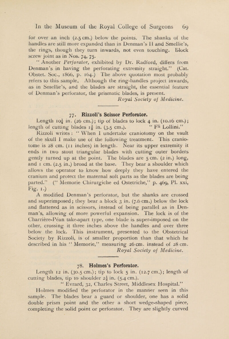 for over an inch (2.5 cm.) below the points. The shanks of the handles are still more expanded than in Denman’s II and Smellie’s, the rings, though they turn inwards, not even touching. Block screw joint as in Nos. 74, 75. ” Another Perforator, exhibited by Dr. Radford, differs from Denman’s in having the perforating extremity straight.” (Cat. Obstet. Soc., 1866, p. 164.) The above quotation most probably refers to this sample. Although the ring-handles project inwards, as in Smellie’s, and the blades are straight, the essential feature of Denman’s perforator, the prismatic blades, is present. Royal Society of Medicine. 77. Rizzoli’s Scissor Perforator. Length 10J in. (26 cm.); tip of blades to lock 4 in. (10.16 cm.); length of cutting blades if in. (3.5 cm.). “ F1* Lollini.” Rizzoli writes : “ When I undertake craniotomy on the vault of the skull I make use of the following treatment. This cranio- tome is 28 cm. (11 inches) in length. Near its upper extremity it ends in two stout triangular blades with cutting outer borders gently turned up at the point. The blades are 5 cm. (2 in.) long, and 1 cm. (2.5 in.) broad at the base. They bear a shoulder which allows the operator to know how deeply they have entered the cranium and protect the maternal soft parts as the blades are being parted.” (“ Memorie Chirurgiche ed Ostetriche,” p. 469, PI. xxi, Fig. 1.) A modified Denman’s perforator, but the shanks are crossed and superimposed; they bear a block 3 in. (7.6cm.) below the lock and flattened as in scissors, instead of being parallel as in Den¬ man’s, allowing of more powerful expansion. The lock is of the Charriere-Pean take-apart type, one blade is super-imposed on the other, crossing it three inches above the handles and over three below the lock. This instrument, presented to the Obstetrical Society by Rizzoli, is of smaller proportion than that which he described in his “ Memorie,” measuring 26 cm. instead of 28 cm. Royal Society of Medicine. 78. Holmes’s Perforator. Length 12 in. (30.5 cm.); tip to lock 5 in. (12.7 cm.); length of cutting blades, tip to shoulder 2J in. (5.4 cm.). “ Evrard, 32, Charles Street, Middlesex Hospital.” Holmes modified the perforator in the manner seen in this sample. The blades bear a guard or shoulder, one has a solid double prism point and the other a short wedge-shaped piece, completing the solid point or perforator. They are slightly curved