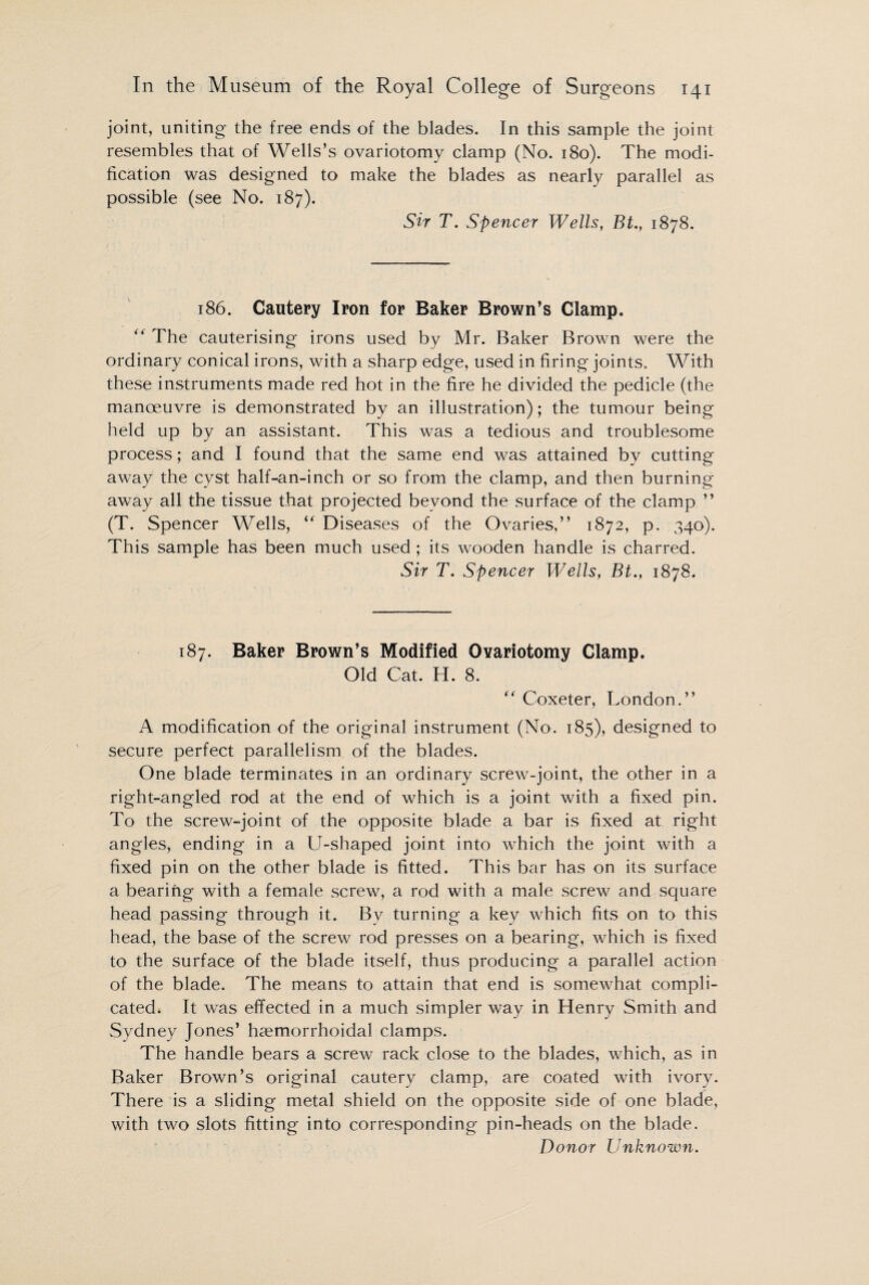 joint, uniting the free ends of the blades. In this sample the joint resembles that of Wells’s ovariotomy clamp (No. 180). The modi¬ fication was designed to make the blades as nearly parallel as possible (see No. 187). Sir T. Spencer Wells, Bt., 1878. 186. Cautery Iron for Baker Brown’s Clamp. “ The cauterising irons used by Mr. Baker Brown were the ordinary conical irons, with a sharp edge, used in firing joints. With these instruments made red hot in the fire he divided the pedicle (the manoeuvre is demonstrated by an illustration); the tumour being held up by an assistant. This was a tedious and troublesome process ; and I found that the same end was attained by cutting away the cyst half-an-inch or so from the clamp, and then burning away all the tissue that projected beyond the surface of the clamp ” (T. Spencer Wells, “ Diseases of the Ovaries,” 1872, p. 340). This sample has been much used; its wooden handle is charred. Sir T. Spencer Wells, Bt., 1878. 187. Baker Brown’s Modified Ovariotomy Clamp. Old Cat. H. 8. “ Coxeter, London.” A modification of the original instrument (No. 185), designed to secure perfect parallelism of the blades. One blade terminates in an ordinary screw-joint, the other in a right-angled rod at the end of which is a joint with a fixed pin. To the screw-joint of the opposite blade a bar is fixed at right angles, ending in a U-shaped joint into which the joint with a fixed pin on the other blade is fitted. This bar has on its surface a bearing with a female screw, a rod with a male screw and square head passing through it. By turning a key which fits on to this head, the base of the screw rod presses on a bearing, which is fixed to the surface of the blade itself, thus producing a parallel action of the blade. The means to attain that end is somewhat compli¬ cated. It was effected in a much simpler way in Henry Smith and Sydney Jones’ haemorrhoidal clamps. The handle bears a screw rack close to the blades, which, as in Baker Brown’s original cautery clamp, are coated with ivory. There is a sliding metal shield on the opposite side of one blade, with two slots fitting into corresponding pin-heads on the blade. Donor Unknown.