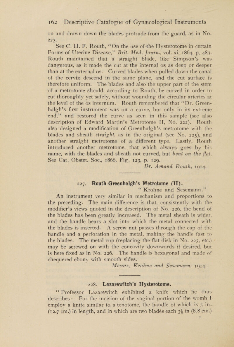 on and drawn down the blades protrude from the guard, as in No. 223. See C. H. F. Routh, “On the use of 'the Hysterotome in certain Forms of Uterine Disease,” Brit. Med. Journ., vol. xi, 1864, p. 483. Routh maintained that a straight blade, like Simpson’s was dangerous, as it made the cut at the internal os as deep or deeper than at the external os. Curved blades when pulled down the canal of the cervix descend in the same plane, and the cut surface is therefore uniform. The blades and also the upper part of the stem of a metrotome should, according to Routh, be curved in order to cut thoroughly yet safely, without wounding the circular arteries at the level of the os internum. Routh remembered that “Dr. Green- halgh’s first instrument was on a curve, but only in its extreme end,” and restored the curve as seen in this sample (see also description of Edward Martin’s Metrotome II, No. 222). Routh also designed a modification of Greenhalgh’s metrotome with the blades and sheath straight, as in the original (see No. 225), and another straight metrotome of a different type. Lastly, Routh introduced another metrotome, that which always goes by his name, with the blades and sheath not curved, but bent on the flat. See Cat. Obstet. Soc., 1866, Fig. 123, p. 129. Dr. Amand Routh, 1914. 227. Routh-Greenhalgh’s Metrotome (II). “ Krohne and Sesemann.” An instrument very similar in mechanism and proportions to the preceding. The main difference is that, consistentlv with the modifier’s views quoted in the description of No. 226. the bend of the blades has been greatly increased. The metal sheath is wider, and the handle bears a slot into which the metal connected with the blades is inserted. A screw nut passes through the cap of the handle and a perforation in the metal, making the handle fast to the blades. The metal cup (replacing the flat disk in No. 223, etc.) may be screwed on with the concavity downwards if desired, but is here fixed as in No. 226. The handle is hexagonal and made of chequered ebony with smooth sides. Messrs. Krohne and Sesemann, 1914. 228. Lazarewitch’s Hysterotome. “ Professor Lazarewitch exhibited a knife which he thus describes :—For the incision of the vaginal portion of the womb I emplov a knife similar to a tenotome, the handle of which is 5 in. (12.7 cm.) in length, and in which are two blades each 3! in (8.8 cm.)