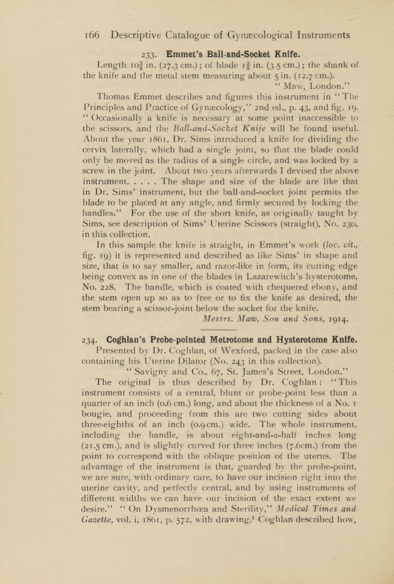 233. Emmet’s Ball-ana-Socket Knife. Length iof in. (27.3 cm.); of blade if in. (3.5 cm.); the shank of the knife and the metal stem measuring about 5 in. (12.7 cm.). “ Maw, London.” Thomas Emmet describes and figures this instrument in “The Principles and Practice of Gynaecology,” 2nd ed., p. 43, and fig. 19. “ Occasionally a knife is necessary at some point inaccessible to the scissors, and the Ball-and-Socket Knife will be found useful. About the year 1861, Dr. Sims introduced a knife for dividing the cervix laterally, which had a single joint, so that the blade could only be moved as the radius of a single circle, and was locked by a screw in the joint. About two years afterwards I devised the above instrument.The shape and size of the blade are like that in Dr. Sims’ instrument, but the ball-and-socket joint permits the blade to be placed at any angle, and firmly secured by locking the handles.” For the use of the short knife, as originally taught by Sims, see description of Sims’ Uterine Scissors (straight), No. 230, in this collection. In this sample the knife is straight, in Emmet’s work (loc. cit., fig. 19) it is represented and described as like Sims’ in shape and size, that is to say smaller, and razor-like in form, its cutting edge being convex as in one of the blades in Lazarewitch’s hysterotome, No. 228. The handle, which is coated with chequered ebony, and the stem open up so as to free or to fix the knife as desired, the stem bearing a scissor-joint below the socket for the knife. Messrs. Maw, Son and Sons, 1914. 234. Coghlan’s Probe-pointed Metrotome and Hysterotome Knife. Presented by Dr. Coghlan, of Wexford, packed in the case also containing his Uterine Dilator (No. 243 in this collection). “ Savigny and Co., 67, St. James’s Street, London.” The original is thus described by Dr. Coghlan: “This instrument consists of a central, blunt or probe-point less than a quarter of an inch (0.6 cm.) long, and about the thickness of a No. 1 bougie, and proceeding from this are two cutting sides about three-eighths of an inch (0.9 cm.) wide. The whole instrument, including the handle, is about eight-and-a-half inches long (21.5 cm.), and is slightly curved for three inches (7.6cm.) from the point to correspond with the oblique position of the uterus. The advantage of the instrument is that, guarded by the probe-point, we are sure, with ordinary care, to have our incision right into the uterine cavity, and perfectly central, and by using instruments of different widths we can have our incision of the exact extent we desire.” “ On Dysmenorrhoea and Sterility,” Medical Times and Gazette, vol. i, 1861, p. 572, with drawing,1 Coghlan described how,