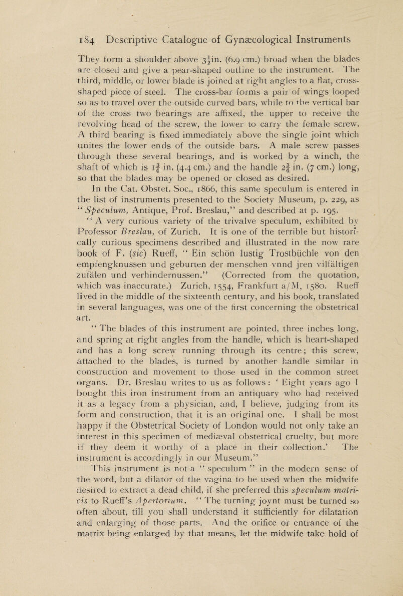 They form a shoulder above 3^in. (6.9 cm.) broad when the blades are closed and give a pear-shaped outline to the instrument. The third, middle, or lower blade is joined at right angles to a flat, cross- shaped piece of steel. The cross-bar forms a pair of wings looped so as to travel over the outside curved bars, while to the vertical bar of the cross two bearings are affixed, the upper to receive the revolving head of the screw, the lower to carry the female screw. A third bearing is fixed immediately above the single joint which unites the lower ends of the outside bars. A male screw passes through these several bearings, and is worked by a winch, the shaft of which is if in. (4.4 cm.) and the handle 2f in. (7 cm.) long, so that the blades may be opened or closed as desired. In the Cat. Obstet. Soc., 1866, this same speculum is entered in the list of instruments presented to the Society Museum, p. 229, as “Speculum, Antique, Prof. Breslau,” and described at p. 195. “ A very curious variety of the trivalve speculum, exhibited by Professor Breslau, of Zurich. It is one of the terrible but histori¬ cally curious specimens described and illustrated in the now rare book of F. (sic) Rueff, “ Ein schon lustig Trostbuchle von den empfengknussen und geburten der menschen vnnd jren vilfaltigen zufalen und verhindernussen.” (Corrected from the quotation, which was inaccurate.) Zurich, 1554, Frankfurt a/M, 1580. Rueff lived in the middle of the sixteenth century, and his book, translated in several languages, was one of the first concerning the obstetrical art. ” The blades of this instrument are pointed, three inches long, and spring at right angles from the handle, which is heart-shaped and has a long screw running through its centre; this screw, attached to the blades, is turned by another handle similar in construction and movement to those used in the common street organs. Dr. Breslau writes to us as follows: ' Eight years ago I bought this iron instrument from an antiquary who had received it as a legacy from a physician, and, I believe, judging from its form and construction, that it is an original one. I shall be most happy if the Obstetrical Society of London would not only take an interest in this specimen of mediaeval obstetrical cruelty, but more if they deem it worthy of a place in their collection.’ The instrument is accordingly in our Museum.” This instrument is not a “ speculum ” in the modern sense of the word, but a dilator of the vagina to be used when the midwife desired to extract a dead child, if she preferred this speculum matri- cis to Rueff’s Apertorium. “ The turning joynt must be turned so often about, till you shall understand it sufficiently for dilatation and enlarging of those parts. And the orifice or entrance of the matrix being enlarged by that means, let the midwife take hold of