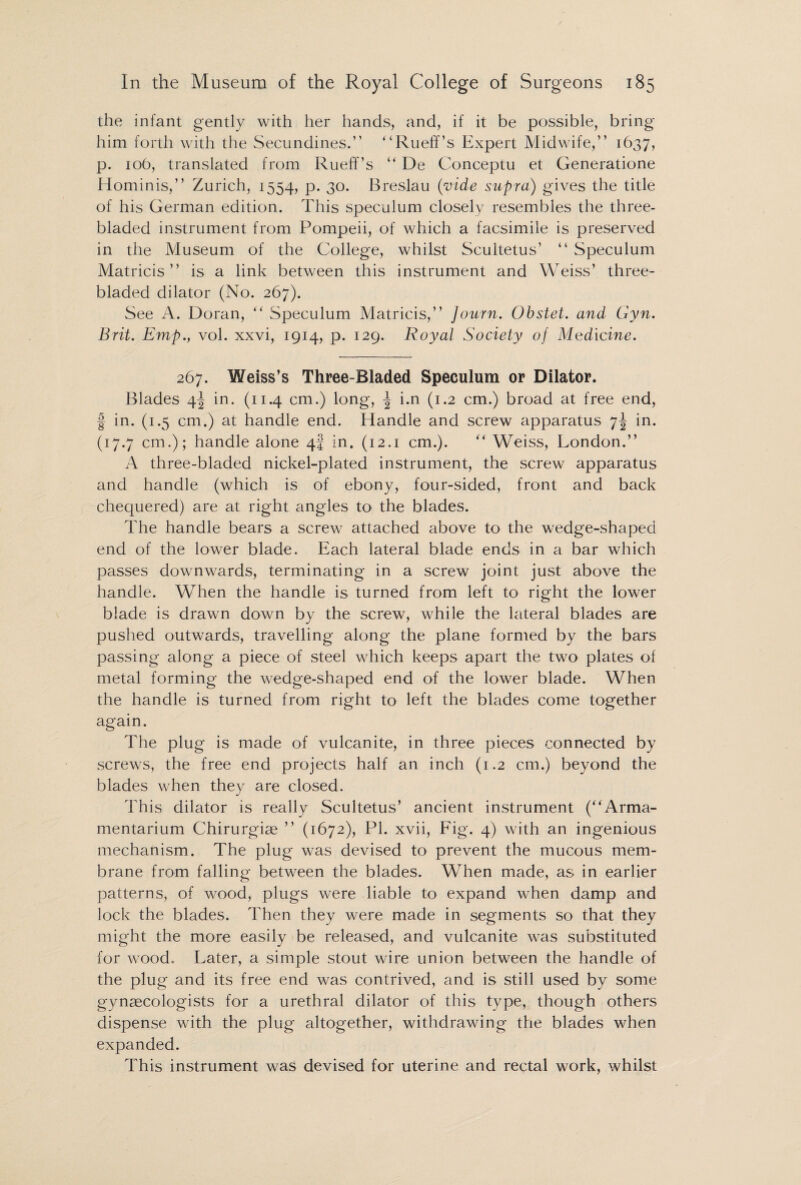 the infant gently with her hands, and, if it be possible, bring him forth with the Secundines.” Rueff’s Expert Midwife,” 1637, p. 106, translated from Rueff’s  De Conceptu et Generatione Hominis,” Zurich, 1554, p. 30. Breslau (vide supra) gives the title of his German edition. This speculum closely resembles the three- bladed instrument from Pompeii, of which a facsimile is preserved in the Museum of the College, whilst Scultetus’ “ Speculum Matricis ” is a link between this instrument and Weiss’ three- bladed dilator (No. 267). See A. Doran, Speculum Matricis,” Journ. Obstet. and Gyn. Brit. Emp., vol. xxvi, 1914, p. 129. Royal Society of Medicine. 267. Weiss’s Three-Bladed Speculum or Dilator. Blades 4^ in. (11.4 cm.) long, \ i.n (1.2 cm.) broad at free end, f in. (1.5 cm.) at handle end. Handle and screw apparatus 7^ in. (17.7 cm.); handle alone 4J in. (12.1 cm.).  Weiss, London.” A three-bladed nickel-plated instrument, the screw apparatus and handle (which is of ebony, four-sided, front and back chequered) are at right angles to the blades. The handle bears a screw attached above to the wedge-shaped end of the lower blade. Each lateral blade ends in a bar which passes downwards, terminating in a screw joint just above the handle. When the handle is turned from left to right the lower blade is drawn down by the screw, while the lateral blades are pushed outwards, travelling along the plane formed by the bars passing along a piece of steel which keeps apart the two plates of metal forming the wedge-shaped end of the lower blade. When the handle is turned from right to left the blades come together again. The plug is made of vulcanite, in three pieces connected by screws, the free end projects half an inch (1.2 cm.) beyond the blades when they are closed. This dilator is really Scultetus’ ancient instrument (Arma¬ mentarium Chirurgiae ” (1672), PI. xvii, Fig. 4) with an ingenious mechanism. The plug was devised to prevent the mucous mem¬ brane from falling between the blades. When made, as in earlier patterns, of wood, plugs were liable to expand when damp and lock the blades. Then they were made in segments so that they might the more easily be released, and vulcanite was substituted for wood. Later, a simple stout wire union between the handle of the plug and its free end was contrived, and is still used by some gynaecologists for a urethral dilator of this type, though others dispense with the plug altogether, withdrawing the blades when expanded. This instrument was devised for uterine and rectal work, whilst