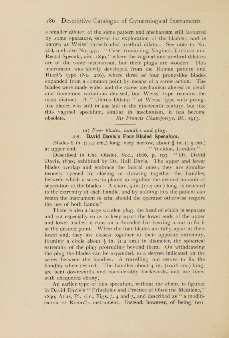 a smaller dilator, of the same pattern and mechanism still favoured by some operators, served for exploration of the bladder, and is known as Weiss’ three-bladed urethral dilator. See note to No. 268, and also No. 337. “ Case, containing Vaginal, Urethral and Rectal Specula, circ. 1840,” where the vaginal and urethral dilators are of the same mechanism, but their plugs are wooden. This instrument was slowly developed from the Roman pattern and Rueff’s type (No. 266), where three or four prong-like blades expanded from a common point by means of a screw action. The blades were made wider and the screw mechanism altered in detail and numerous variations devised, but Weiss’ type remains the most distinct. A “ Uterus Dilator ” of Weiss’ type with prong¬ like blades was still in use late in the nineteenth century, but like this vaginal speculum, similar in mechanism, it has become obsolete. Sir Francis Champneys, Bi., 1913. (a) Four blades, handles and plug. 268. David Davis’s Four-Bladed Speculum. Blades 6 in. (15.2 cm.) long, very narrow, about f in. (1.5 cm.) at upper end. “ Weldon, London.” Described in Cat. Obstet. Soc., 1866, p. 193. “ Dr. David Davis, 1830; exhibited by Dr. Hall Davis. The upper and lower blades overlap and embrace the lateral ones; they are simulta¬ neously opened by closing or drawing together the handles, between which a screw is placed to regulate the desired amount of separation of the blades. A chain, 5 in. (12.7 cm.) long, is fastened to the extremity of each handle, and by holding this the patient can retain the instrument in situ, should the operator otherwise require the use of both hands.” There is also a large wooden plug, the head of which is separate and cut especially so as to keep apart the lower ends of the upper and lower blades; it runs on a threaded bar bearing a nut to fix it at the desired point. When the four blades are fully apart at their lower end, they are closest together at their opposite extremity, forming a circle about \ in. (1.2 cm.) in diameter, the spherical extremity of the plug protruding beyond them. On withdrawing the plug the blades can be expanded, to a degree indicated on the screw between the handles. A travelling nut serves to fix the handles when desired. The handles about 4 in. (10.16 cm.) long, are bent downwards and considerably backwards, and are lined with chequered ebony. An earlier type of this speculum, without the chain, is figured in David Davis’s  Principles and Practice of Obstetric Mediicne,” 1836, Atlas, PI. xi c., Figs. 3, 4 and 5, and described as “ a modifi¬ cation of Ricord’s instrument. Instead, however, of being two-