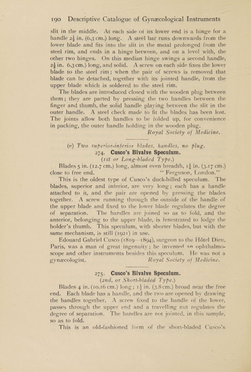 slit in the middle. At each side of its lower end is a hinge for a handle 2\ in. (6.3 cm.) long. A steel bar runs downwards from the lower blade and fits into the slit in the metal prolonged from the steel rim, and ends in a hinge between, and on a level with, the other two hinges. On this median hinge swings a second handle, 2\ in. 6.3 cm.) long, and solid. A screw on each side fixes the lower blade to the steel rim; when the pair of screws is removed that blade can be detached, together with its jointed handle, from the upper blade which is soldered to the steel rim. The blades are introduced closed with the wooden plug between them; they are parted by pressing the two handles between the finger and thumb, the solid handle playing between the slit in the outer handle. A steel check made to fit the blades has been lost. The joints allow both handles to be folded up, for convenience in packing, the outer handle holding in the wooden plug. Royal Society of Medicine. (e) Two superior-inferior blades, handles, no plug. 274. Cusco’s Bivalve Speculum. (1st or Long-bladed Type.) Blades 5 in. (12.7 cm.) long, almost even breadth, ij in. (3.17 cm.) close to free end. “ Ferguson, London.” This is the oldest type of Cusco’s duck-billed speculum. The blades, superior and inferior, are very long; each has a handle attached to it, and the pair are opened by pressing the Dlades together. A screw running through the outside of the handle of the upper blade and fixed to the lower blade regulates the degree of separation. The handles are joined so as to fold, and the anterior, belonging to the upper blade, is fenestrated to lodge the holder’s thumb. This speculum, with shorter blades, but with the same mechanism, is still (1921) in use. Edouard Gabriel Cusco (1819—1894), surgeon to the Hotel Dieu, Paris, was a man of great ingenuity; he invented an ophthalmo¬ scope and other instruments besides this speculum. He was not a gynaecologist. Royal Society of Medicine. 275. Cusco’s Bivalve Speculum. (2nd, or Short-bladed Type.) Blades 4 in. (10.16 cm.) long; i-| in. (3.8 cm.) broad near the free end. Each blade has a handle, and the two are opened by drawing the handles together. A screw fixed to the handle of the lower, passes through the upper end and a travelling nut regulates the degree of separation. The handles are not jointed, in this sample, so as to fold. This is an old-fashioned form of the short-bladed Cusco’s