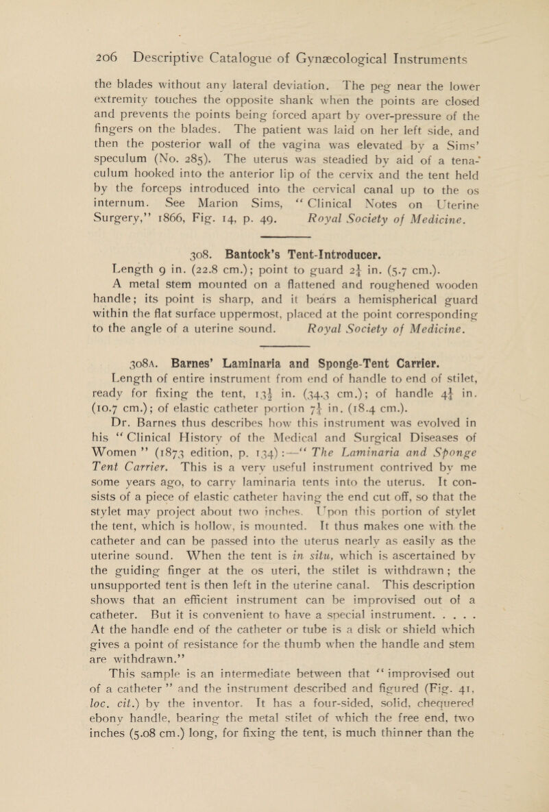 the blades without any lateral deviation. The peg near the lower extremity touches the opposite shank when the points are closed and prevents the points being forced apart by over-pressure of the fingers on the blades. The patient was laid on her left side, and then the posterior wall of the vagina was elevated by a Sims’ speculum (No. 285). The uterus was steadied by aid of a tena-* culum hooked into the anterior lip of the cervix and the tent held by the forceps introduced into the cervical canal up to the os internum. See Marion Sims, “ Clinical Notes on Uterine Surgery,” 1866, Fig. 14, p. 49. Royal Society of Medicine. 308. Bantock’s Tent-Introducer. Length 9 in. (22.8 cm.); point to guard 2J in. (5.7 cm.). A metal stem mounted on a flattened and roughened wooden handle; its point is sharp, and it bears a hemispherical guard within the flat surface uppermost, placed at the point corresponding to the angle of a uterine sound. Royal Society of Medicine. 308a. Barnes’ Laminaria and Sponge-Tent Carrier. Length of entire instrument from end of handle to end of stilet, ready for fixing the tent, 13^ in. (34.3 cm.); of handle /\\ in. (10.7 cm.); of elastic catheter portion 7\ in, (18.4 cm.). Dr. Barnes thus describes how this instrument was evolved in his “ Clinical History of the Medical and Surgical Diseases of Women ” (1873 edition, p. 134) :—“ The Laminaria and Sponge Tent Carrier. This is a verv useful instrument contrived bv me J j some years ago, to carry laminaria tents into the uterus. It con¬ sists of a piece of elastic catheter having the end cut off, so that the stylet may project about two inches. Upon this portion of stylet the tent, which is hollow, is mounted. It thus makes one with the catheter and can be passed into the uterus nearly as easily as the uterine sound. When the tent is in situ, which is ascertained by the guiding finger at the os uteri, the stilet is withdrawn ; the unsupported tent is then left in the uterine canal. This description shows that an efficient instrument can be improvised out of a catheter. But it is convenient to have a special instrument. At the handle end of the catheter or tube is a disk or shield which gives a point of resistance for the thumb when the handle and stem are withdrawn.” This sample is an intermediate between that “ improvised out of a catheter ” and the instrument described and figured (Fig. 41, loc. cit.) by the inventor. It has a four-sided, solid, chequered ebony handle, bearing the metal stilet of which the free end, two inches (5.08 cm.) long, for fixing the tent, is much thinner than the