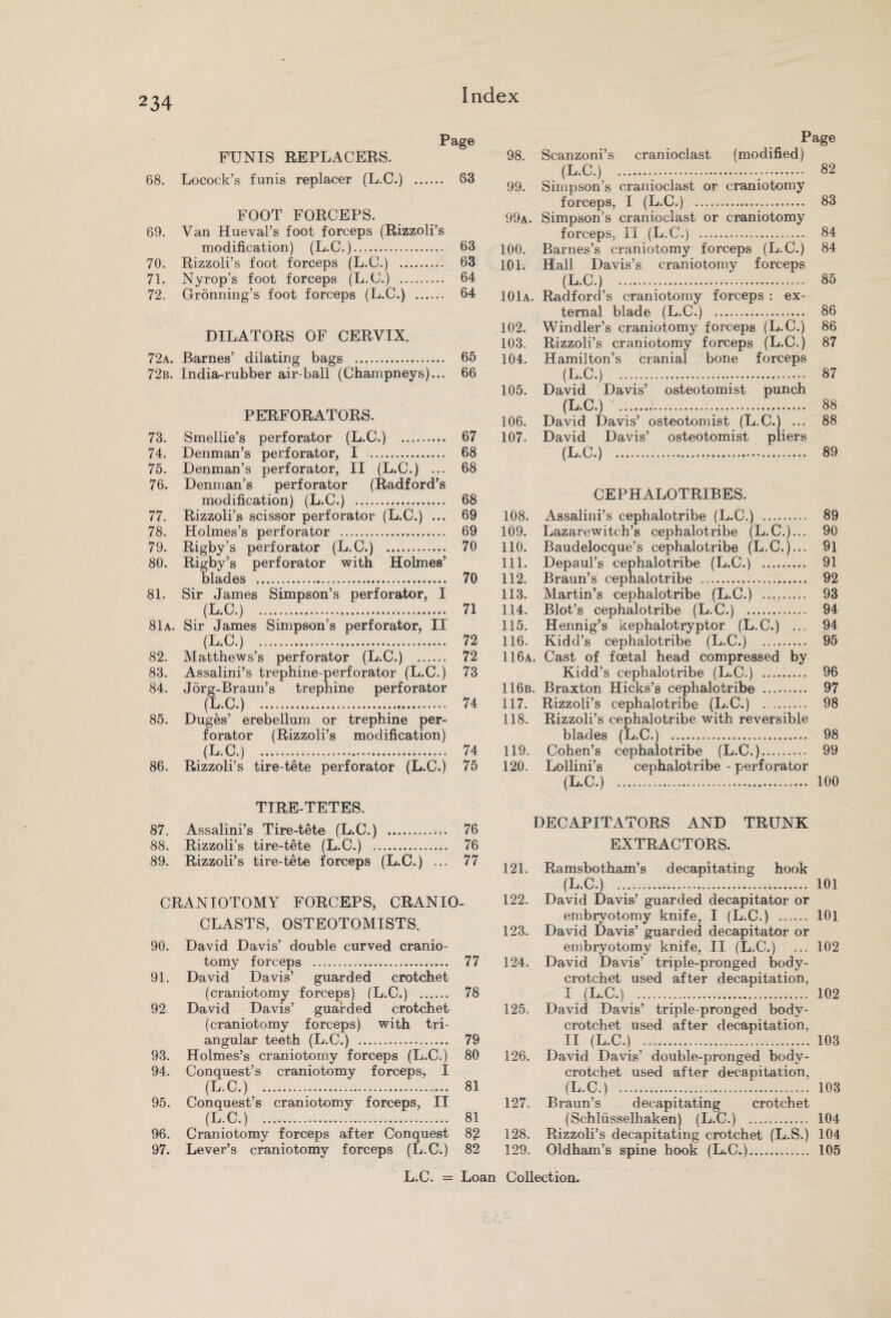 Page FXJNIS REPLACERS. 68. Locock’s funis replacer (L.C.) . 63 FOOT FORCEPS. 69. Van Hueval’s foot forceps (Rizzoli’s modification) (L.C.). 63 70. Rizzoli’s foot forceps (L.C.) . 63 71. Nyrop’s foot forceps (L.C.) . 64 72. Gronning’s foot forceps (L.C.) . 64 DILATORS OF CERVIX. 72a. Barnes’ dilating bags . 65 72b. India-rubber air-ball (Champneys)... 66 PERFORATORS. 73. Smellie’s perforator (L.C.) . 67 74. Denman’s perforator, I .. 68 75. Denman’s perforator, II (L.C.) ... 68 76. Denman’s perforator (Radford’s modification) (L.C.) . 68 77. Rizzoli’s scissor perforator (L.C.) ... 69 78. Holmes’s perforator . 69 79. Rigby’s perforator (L.C.) . 70 80. Rigby’s perforator with Holmes’ blades . 70 81. Sir James Simpson’s perforator, I (L.C.) . 71 81a. Sir James Simpson’s perforator, II (L.C.) . 72 82. Matthews’s perforator (L.C.) . 72 83. Assalini’s trephine-perforator (L.C.) 73 84. Jorg-Braun’s trephine perforator (L.C.) . 74 85. Duges’ erebellum or trephine per¬ forator (Rizzoli’s modification) (L.C.) .. 74 86. Rizzoli’s tire-tete perforator (L.C.) 75 TIRE-TETES. 87. Assalini’s Tire-tete (L.C.) .;.. 76 88. Rizzoli’s tire-tete (L.C.) . 76 89. Rizzoli’s tire-tete forceps (L.C.) ... 77 CRANIOTOMY FORCEPS, CRANIO- CLASTS, OSTEOTOMISTS. 90. David Davis’ double curved cranio¬ tomy forceps . 77 91. David Davis’ guarded crotchet (craniotomy forceps) (L.C.) . 78 92. David Davis’ guarded crotchet (craniotomy forceps) with tri¬ angular teeth (L.C.) . 79 93. Holmes’s craniotomy forceps (L.C.) 80 94. Conquest’s craniotomy forceps, I (L.C.) . ,.. 81 95. Conquest’s craniotomy forceps, II (L.C.) . 81 96. Craniotomy forceps after Conquest 82 97. Lever’s craniotomy forceps (L.C.) 82 Page 98. Scanzoni’s cranioclast (modified) (L.C.) . 82 99. Simpson’s cranioclast or craniotomy forceps, I (L.C.) . 83 99a. Simpson’s cranioclast or craniotomy forceps, II (L.C.) . 84 100. Barnes’s craniotomy forceps (L.C.) 84 101. Hall Davis’s craniotomy forceps (L.C.) 85 101a. Radford’s craniotomy forceps : ex¬ ternal blade (L.C.) . 86 102. Windler’s craniotomy forceps (L.C.) 86 103. Rizzoli’s craniotomy forceps (L.C.) 87 104. Hamilton’s cranial bone forceps (L.C.) . 87 105. David Davis’ osteotomist punch (L.C.) . 88 106. David Davis’ osteotomist (L.C.) ... 88 107. David Davis’ osteotomist pliers (L.C.) . 89 CEPHALOTRIBES. 108. Assalini’s cephalotribe (L.C.) . 89 109. Lazarewitch’s cephalotribe (L.C.)... 90 110. Baudelocque’s cephalotribe (L.C.)... 91 111. Depaul’s cephalotribe (L.C.) . 91 112. Braun’s cephalotribe . 92 113. Martin’s cephalotribe (L.C.) . 93 114. Blot’s cephalotribe (L.C.) . 94 115. Hennig’s kephalotryptor (L.C.) ... 94 116. Kidd’s cephalotribe (L.C.) 95 116a. Cast of foetal head compressed by Kidd’s cephalotribe (L.C.) . 96 116b. Braxton Hicks’s cephalotribe . 97 117. Rizzoli’s cephalotribe (L.C.) .. 98 118. Rizzoli’s cephalotribe with reversible blades (L.C.) . 98 119. Cohen’s cephalotribe (L.C.). 99 120. Lollini’s cephalotribe - perforator (L.C.) . 100 DECAPITATORS AND TRUNK EXTRACTORS. 121. Ramsbotham’s decapitating hook (L.C.) . 101 122. David Davis’ guarded decapitator or embryotomy knife, I (L.C.) . 101 123. David Davis’ guarded decapitator or embryotomy knife, II (L.C.) ... 102 124. David Davis’ triple-pronged body- crotchet used after decapitation, I (L.C.) . 102 125. David Davis’ triple-pronged body- crotchet used after decapitation, II (L.C.) . 103 126. David Davis’ double-pronged body- crotchet used after decapitation, (L.C.) . 103 127. Braun’s decapitating crotchet (Schliisselhaken) (L.C.) . 104 128. Rizzoli’s decapitating crotchet (L.S.) 104 129. Oldham’s spine hook (L.C.). 105