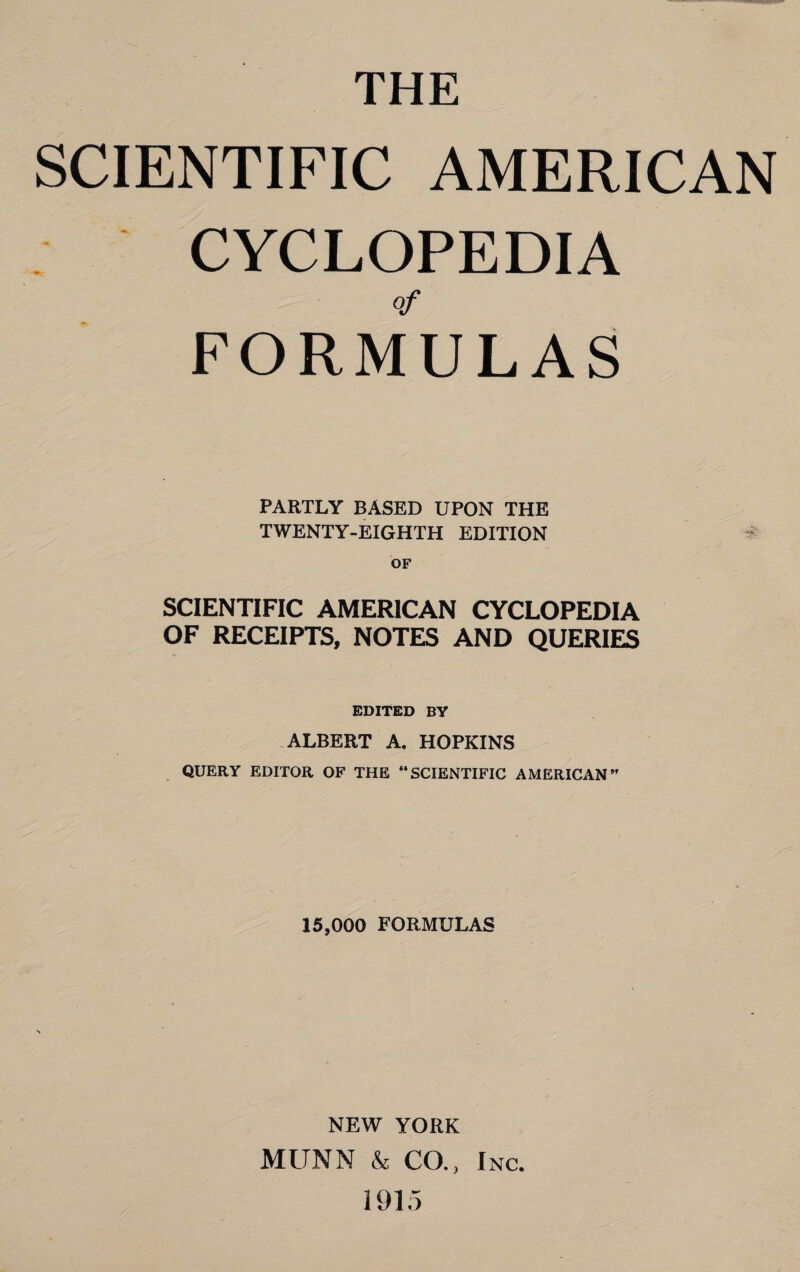 THE SCIENTIFIC AMERICAN CYCLOPEDIA FORMULAS PARTLY BASED UPON THE TWENTY-EIGHTH EDITION SCIENTIFIC AMERICAN CYCLOPEDIA OF RECEIPTS, NOTES AND QUERIES EDITED BY ALBERT A. HOPKINS QUERY EDITOR OF THE “SCIENTIFIC AMERICAN” 15,000 FORMULAS NEW YORK MUNN & CO., Inc. 1915