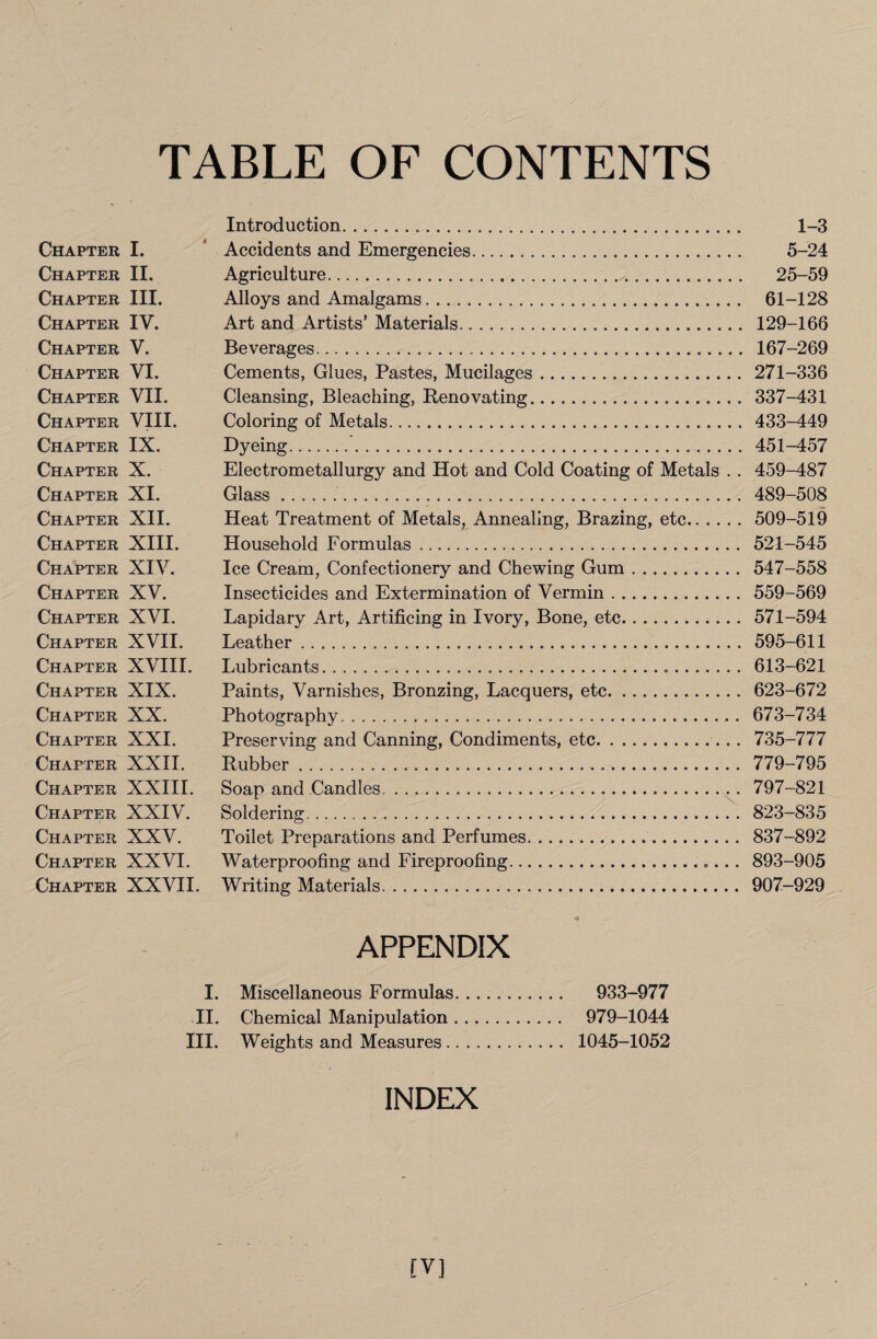 TABLE OF CONTENTS Introduction. 1-3 Chapter I. Accidents and Emergencies. 5-24 Chapter II. Agriculture. 25-59 Chapter III. Alloys and Amalgams. 61-128 Chapter IV. Art and Artists’ Materials. 129-166 Chapter V. Beverages. 167-269 Chapter VI. Cements, Glues, Pastes, Mucilages .... 271-336 Chapter VII. Cleansing, Bleaching, Renovating. 337-431 Chapter VIII. Coloring of Metals. 433-449 Chapter IX. Dyeing. 451-457 Chapter X. Electrometallurgy and Hot and Cold Coating of Metals . . 459-487 Chapter XI. Glass.. 489-508 Chapter XII. Heat Treatment of Metals, Annealing, Brazing, etc.. .... 509-519 Chapter XIII. Household Formulas. 521-545 Chapter XIV. Ice Cream, Confectionery and Chewing Gum . .. 547-558 Chapter XV. Insecticides and Extermination of Vermin. 559-569 Chapter XVI. Lapidary Art, Artificing in Ivory, Bone, etc. 571-594 Chapter XVII. Leather. 595-611 Chapter XVIII. Lubricants. 613-621 Chapter XIX. Paints, Varnishes, Bronzing, Lacquers, etc. 623-672 Chapter XX. Photography. 673-734 Chapter XXI. Preserving and Canning, Condiments, etc. 735-777 Chapter XXII. Rubber. 779-795 Chapter XXIII. Soap and Candles. 797-821 Chapter XXIV. Soldering. 823-835 Chapter XXV. Toilet Preparations and Perfumes. 837-892 Chapter XXVI. Waterproofing and Fireproofing. 893-905 Chapter XXVII. Writing Materials. 907-929 APPENDIX I. Miscellaneous Formulas.. 933-977 II. Chemical Manipulation. 979-1044 III. Weights and Measures. 1045-1052 INDEX