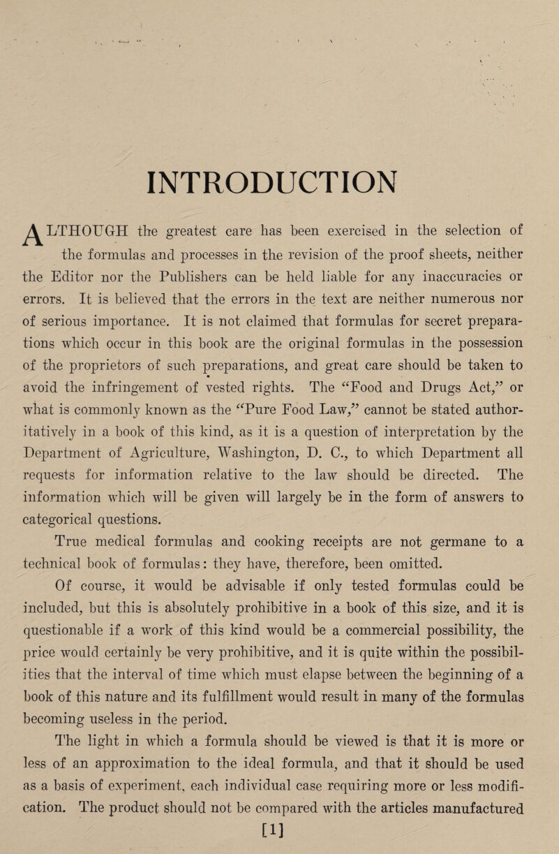 • Vyri-.t INTRODUCTION ^^LTHOUGrH the greatest care has been exercised in the selection of the formulas and processes in the revision of the proof sheets, neither the Editor nor the Publishers can be held liable for any inaccuracies or errors. It is believed that the errors in the text are neither numerous nor of serious importance. It is not claimed that formulas for secret prepara¬ tions which occur in this book are the original formulas in the possession of the proprietors of such preparations, and great care should be taken to avoid the infringement of vested rights. The “Food and Drugs Act,” or what is commonly known as the “Pure Food Law,” cannot be stated author¬ itatively in a book of this kind, as it is a question of interpretation by the Department of Agriculture, Washington, D. C., to which Department all requests for information relative to the law should be directed. The information which will be given will largely be in the form of answers to categorical questions. True medical formulas and cooking receipts are not germane to a technical book of formulas: they have, therefore, been omitted. Of course, it would be advisable if only tested formulas could be included, but this is absolutely prohibitive in a book of this size, and it is questionable if a work of this kind would be a commercial possibility, the price would certainly be very prohibitive, and it is quite within the possibil¬ ities that the interval of time which must elapse between the beginning of a book of this nature and its fulfillment would result in many of the formulas becoming useless in the period. The light in which a formula should be viewed is that it is more or less of an approximation to the ideal formula, and that it should be used as a basis of experiment, each individual case requiring more or less modifi¬ cation. The product should not be compared with the articles manufactured [i]