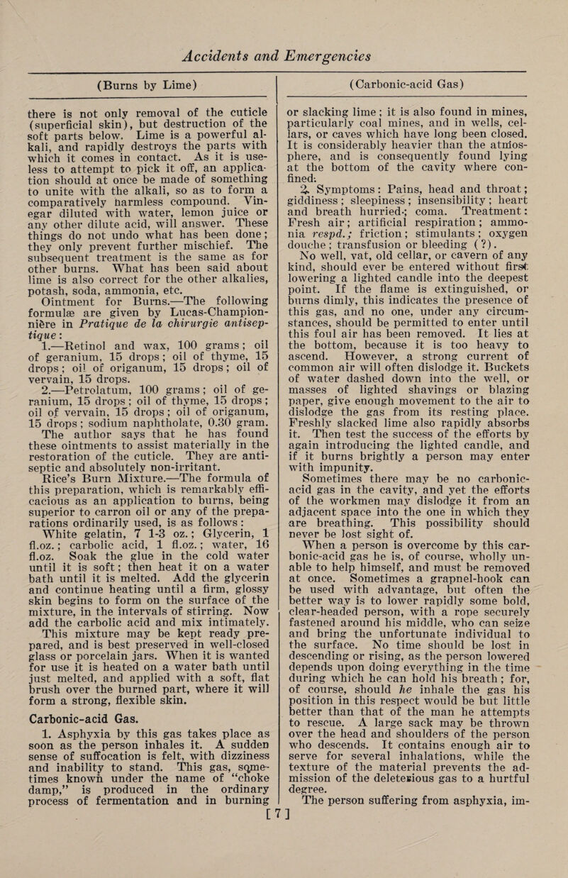 (Burns by Lime) there is not only removal of the cuticle (superficial skin), but destruction of the soft parts below. Lime is a powerful al¬ kali, and rapidly destroys the parts with which it comes in contact. As it is use¬ less to attempt to pick it off, an applica¬ tion should at once be made of something to unite with the alkali, so as to form a comparatively harmless compound. Vin¬ egar diluted with water, lemon juice or any other dilute acid, will answer. These things do not undo what has been done; they only prevent further mischief. The subsequent treatment is the same as for other burns. What has been said about lime is also correct for the other alkalies, potash, soda, ammonia, etc. Ointment for Burns.—The following formulae are given by Lucas-Champion- ni&re in Pratique de la chirurgie antisep- tiq ue: 1. —Retinol and wax, 100 grams; oil of geranium, 15 drops ; oil of thyme, 15 drops; oil of origanum, 15 drops; oil of vervain, 15 drops. 2. —Petrolatum, 100 grams; oil of ge¬ ranium, 15 drops ; oil of thyme, 15 drops ; oil of vervain, 15 drops; oil of origanum, 15 drops; sodium naphtholate, 0.30 gram. The author says that he has found these ointments to assist materially in the restoration of the cuticle. They are anti¬ septic and absolutely non-irritant. Rice’s Burn Mixture.—The formula of this preparation, which is remarkably effi¬ cacious as an application to burns, being superior to carron oil or any of the prepa¬ rations ordinarily used, is as follows : White gelatin, 7 1-3 oz.; Glycerin, 1 fl.oz.; carbolic acid, 1 fl.oz.; water, 16 fl.oz. Soak the glue in the cold water until it is soft; then heat it on a water bath until it is melted. Add the glycerin and continue heating until a firm, glossy skin begins to form on the surface of the mixture, in the intervals of stirring. Now add the carbolic acid and mix intimately. This mixture may be kept ready pre¬ pared, and is best preserved in well-closed glass or porcelain jars. When it is wanted for use it is heated on a water bath until just melted, and applied with a soft, flat brush over the burned part, where it will form a strong, flexible skin. Carbonic-acid Gas. 1. Asphyxia by this gas takes place as soon as the person inhales it. A sudden sense of suffocation is felt, with dizziness and inability to stand. This gas, some¬ times known under the name of “choke damp,” is produced in the ordinary process of fermentation and in burning [ (Carbonic-acid Gas) or slacking lime; it is also found in mines, particularly coal mines, and in wells, cel¬ lars, or caves which have long been closed. It is considerably heavier than the atrdos- phere, and is consequently found lying at the bottom of the cavity where con¬ fined; % Symptoms: Pains, head and throat; giddiness ; sleepiness ; insensibility ; heart and breath hurried-; coma. Treatment: Fresh air; artificial respiration; ammo¬ nia respd.; friction; stimulants; oxygen douche; transfusion or bleeding (?). No well, vat, old cellar, or cavern of any kind, should ever be entered without first lowering a lighted candle into the deepest point. If the flame is extinguished, or burns dimly, this indicates the presence of this gas, and no one, under any circum¬ stances, should be permitted to enter until this foul air has been removed. It lies at the bottom, because it is too heavy to ascend. However, a strong current of common air will often dislodge it. Buckets of water dashed down into the well, or masses of lighted shavings or blazing paper, give enough movement to the air to dislodge the gas from its resting place. Freshly slacked lime also rapidly absorbs it. Then test the success of the efforts by again introducing the lighted candle, and if it burns brightly a person may enter with impunity. Sometimes there may be no carbonic- acid gas in the cavity, and yet the efforts of fhe workmen may dislodge it from an adjacent space into the one in which they are breathing. This possibility should never be lost sight of. When a person is overcome by this car¬ bonic-acid gas he is, of course, wholly un¬ able to help himself, and must be removed at once. Sometimes a grapnel-hook can be used with advantage, but often the better way is to lower rapidly some bold, clear-headed person, with a rope securely fastened around his middle, who can seize and bring the unfortunate individual to the surface. No time should be lost in descending or rising, as the person lowered depends upon doing everything in the time during which he can hold his breath ; for, of course, should he inhale the gas his position in this respect would be but little better than that of the man he attempts to rescue. A large sack may be thrown over the head and shoulders of the person who descends. It contains enough air to serve for several inhalations, while the texture of the material prevents the ad¬ mission of the deletesious gas to a hurtful degree. The person suffering from asphyxia, im- 7]