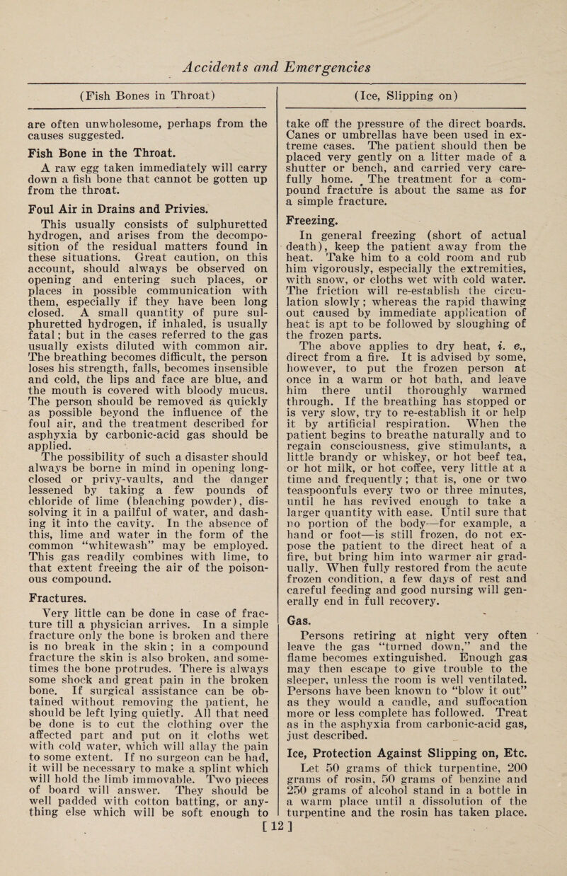 (Fish Bones in Throat) are often unwholesome, perhaps from the causes suggested. Fish Bone in the Throat. A raw egg taken immediately will carry down a fish bone that cannot be gotten up from the throat. Foul Air in Drains and Privies. This usually consists of sulphuretted hydrogen, and arises from the decompo¬ sition of the residual matters found in these situations. Great caution, on this account, should always be observed on opening and entering such places, or places in possible communication with them, especially if they have been long closed. A small quantity of pure sul¬ phuretted hydrogen, if inhaled, is usually fatal; but in the cases referred to the gas usually exists diluted with common air. The breathing becomes difficult, the person loses his strength, falls, becomes insensible and cold, the lips and face are blue, and the mouth is covered with bloody mucus. The person should be removed as quickly as possible beyond the influence of the foul air, and the treatment described for asphyxia by carbonic-acid gas should be applied. The possibility of such a disaster should always be borne in mind in opening long- closed or privy-vaults, and the danger lessened by taking a few pounds of chloride of lime (bleaching powder), dis¬ solving it in a pailful of water, and dash¬ ing it into the cavity. In the absence of this, lime and water in the form of the common “whitewash” may be employed. This gas readily combines with lime, to that extent freeing the air of the poison¬ ous compound. Fractures. Very little can be done in case of frac¬ ture till a physician arrives. In a simple fracture only the bone is broken and there is no break in the skin ; in a compound fracture the skin is also broken, and some¬ times the bone protrudes. There is always some shock and great pain in the broken bone. If surgical assistance can be ob¬ tained without removing the patient, he should be left lying quietly. All that need be done is to cut the clothing over the affected part and put on it cloths wet with cold water, which will allay the pain to some extent. If no surgeon can be had, it will be necessary to make a splint which will hold the limb immovable. Two pieces of board will answer. They should be well padded with cotton batting, or any¬ thing else which will be soft enough to (Ice, Slipping on) take off the pressure of the direct boards. Canes or umbrellas have been used in ex¬ treme cases. The patient should then be placed very gently on a litter made of a shutter or bench, and carried very care¬ fully home. # The treatment for a com¬ pound fracture is about the same as for a simple fracture. Freezing. In general freezing (short of actual death), keep the patient away from the heat. Take him to a cold room and rub him vigorously, especially the extremities, with snow, or cloths wet with cold water. The friction will re-establish the circu¬ lation slowly ; whereas the rapid thawing out caused by immediate application of heat is apt to be followed by sloughing of the frozen parts. The above applies to dry heat, i. e., direct from a fire. It is advised by some, however, to put the frozen person at once in a warm or hot bath, and leave him there until thoroughly warmed through. If the breathing has stopped or is very slow, try to re-establish it or help it by artificial respiration. When the patient begins to breathe naturally and to regain consciousness, give stimulants, a little brandy or whiskey, or hot beef tea, or hot milk, or hot coffee, very little at a time and frequently; that is, one or two teaspoonfuls every two or three minutes, until he has revived enough to take a larger quantity with ease. Until sure that no portion of the body—for example, a hand or foot—is still frozen, do not ex¬ pose the patient to the direct heat of a fire, but bring him into warmer air grad¬ ually. When fully restored from the acute frozen condition, a few days of rest and careful feeding and good nursing will gen¬ erally end in full recovery. Gas. Persons retiring at night very often leave the gas “turned down,” and the flame becomes extinguished. Enough gas may then escape to give trouble to the sleeper, unless the room is well ventilated. Persons have been known to “blow it out” as they would a candle, and suffocation more or less complete has followed. Treat as in the asphyxia from carbonic-acid gas, just described. Ice, Protection Against Slipping on, Etc. Let 50 grams of thick turpentine, 200 grams of rosin, 50 grams of benzine and 250 grams of alcohol stand in a bottle in a warm place until a dissolution of the turpentine and the rosin has taken place. [12]