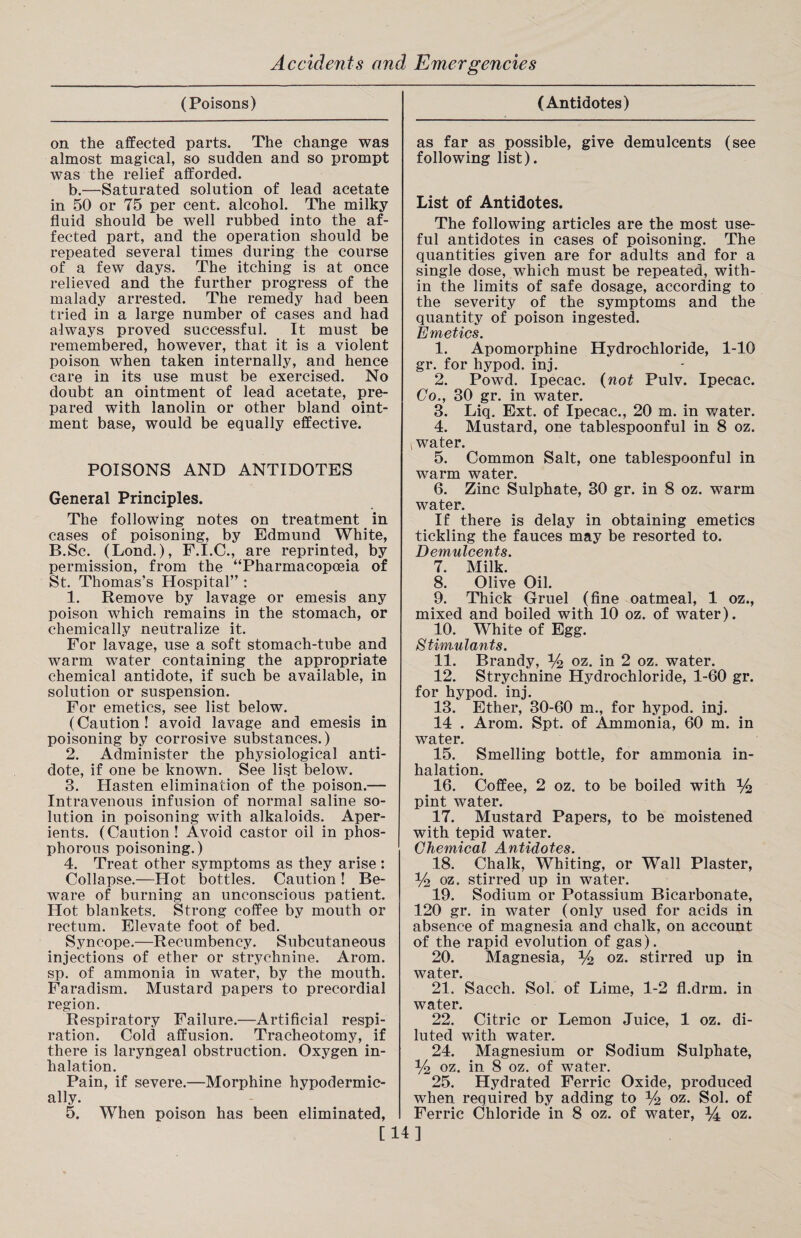 (Poisons) on the affected parts. The change was almost magical, so sudden and so prompt was the relief afforded. b.—Saturated solution of lead acetate in 50 or 75 per cent, alcohol. The milky fluid should be well rubbed into the af¬ fected part, and the operation should be repeated several times during the course of a few days. The itching is at once relieved and the further progress of the malady arrested. The remedy had been tried in a large number of cases and had always proved successful. It must be remembered, however, that it is a violent poison when taken internally, and hence care in its use must be exercised. No doubt an ointment of lead acetate, pre¬ pared with lanolin or other bland oint¬ ment base, would be equally effective. POISONS AND ANTIDOTES General Principles. The following notes on treatment in cases of poisoning, by Edmund White, B.Sc. (Lond.), F.I.C., are reprinted, by permission, from the “Pharmacopoeia of St. Thomas’s Hospital” : 1. Remove by lavage or emesis any poison which remains in the stomach, or chemically neutralize it. For lavage, use a soft stomach-tube and warm water containing the appropriate chemical antidote, if such be available, in solution or suspension. For emetics, see list below. (Caution! avoid lavage and emesis in poisoning by corrosive substances.) 2. Administer the physiological anti¬ dote, if one be known. See list below. 3. Hasten elimination of the poison.— Intravenous infusion of normal saline so¬ lution in poisoning with alkaloids. Aper¬ ients. (Caution! Avoid castor oil in phos¬ phorous poisoning.) 4. Treat other symptoms as they arise: Collapse.—Hot bottles. Caution ! Be¬ ware of burning an unconscious patient. Hot blankets. Strong coffee by mouth or rectum. Elevate foot of bed. Syncope.—Recumbency. Subcutaneous injections of ether or strychnine. Arom. sp. of ammonia in water, by the mouth. Faradism. Mustard papers to precordial region. Respiratory Failure.—Artificial respi¬ ration. Cold affusion. Tracheotomy, if there is laryngeal obstruction. Oxygen in¬ halation. Pain, if severe.—Morphine hypodermic¬ ally. 5. When poison has been eliminated, (Antidotes) as far as possible, give demulcents (see following list). List of Antidotes. The following articles are the most use¬ ful antidotes in cases of poisoning. The quantities given are for adults and for a single dose, which must be repeated, with¬ in the limits of safe dosage, according to the severity of the symptoms and the quantity of poison ingested. Emetics. 1. Apomorphine Hydrochloride, 1-10 gr. for hypod. inj. 2. Powd. Ipecac. (not Pulv. Ipecac. Co., 30 gr. in water. 3. Liq. Ext. of Ipecac., 20 m. in water. 4. Mustard, one tablespoonful in 8 oz. , water. 5. Common Salt, one tablespoonful in warm water. 6. Zinc Sulphate, 30 gr. in 8 oz. warm water. If there is delay in obtaining emetics tickling the fauces may be resorted to. Demulcents. 7. Milk. 8. Olive Oil. 9. Thick Gruel (fine oatmeal, 1 oz., mixed and boiled with 10 oz. of water). 10. White of Egg. Stimulants. 11. Brandy, % oz. in 2 oz. water. 12. Strychnine Hydrochloride, 1-60 gr. for hypod. inj. 13. Ether, 30-60 m., for hypod. inj. 14 . Arom. Spt. of Ammonia, 60 m. in water. 15. Smelling bottle, for ammonia in¬ halation. 16. Coffee, 2 oz. to be boiled with % pint water. 17. Mustard Papers, to be moistened with tepid water. Chemical Antidotes. 18. Chalk, Whiting, or Wall Plaster, % oz. stirred up in water. 19. Sodium or Potassium Bicarbonate, 120 gr. in water (only used for acids in absence of magnesia and chalk, on account of the rapid evolution of gas). 20. Magnesia, % oz. stirred up in water. 21. Sacch. Sol. of Lime, 1-2 fl.drm. in water. 22. Citric or Lemon Juice, 1 oz. di¬ luted with water. 24. Magnesium or Sodium Sulphate, % oz. in 8 oz. of water. 25. Hydrated Ferric Oxide, produced when required by adding to % oz. Sol. of Ferric Chloride in 8 oz. of water, oz. [14]