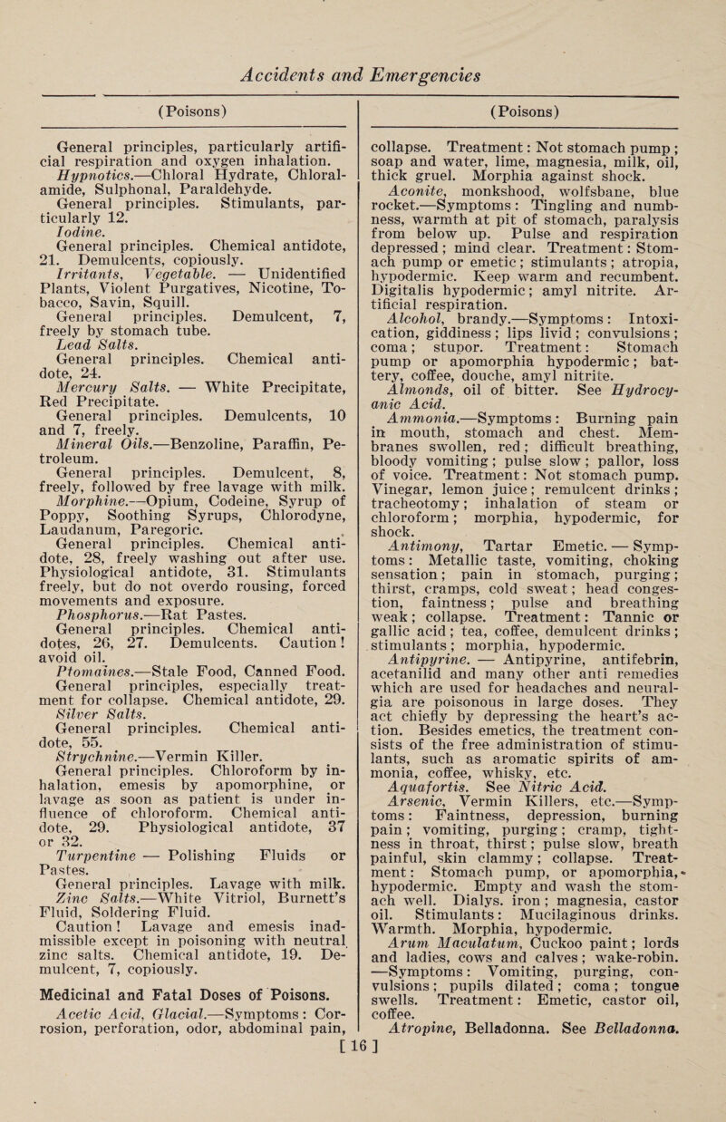 (Poisons) General principles, particularly artifi¬ cial respiration and oxygen inhalation. Hypnotics.—Chloral Hydrate, Chloral- amide, Sulphonal, Paraldehyde. General principles. Stimulants, par¬ ticularly 12. Iodine. General principles. Chemical antidote, 21. Demulcents, copiously. Irritants, Vegetable. — Unidentified Plants, Violent Purgatives, Nicotine, To¬ bacco, Savin, Squill. General principles. Demulcent, 7, freely by stomach tube. Lead Salts. General principles. Chemical anti¬ dote, 24. Mercury Salts. — White Precipitate, Red Precipitate. General principles. Demulcents, 10 and 7, freely. Mineral Oils.—Benzoline, Paraffin, Pe¬ troleum. General principles. Demulcent, 8, freely, followed by free lavage with milk. Morphine.—Opium, Codeine, Syrup of Poppy, Soothing Syrups, Chlorodyne, Laudanum, Paregoric. General principles. Chemical anti¬ dote, 28, freely washing out after use. Physiological antidote, 31. Stimulants freely, but do not overdo rousing, forced movements and exposure. Phosphorus.-— Rat Pastes. General principles. Chemical anti¬ dotes, 26, 27. Demulcents. Caution! avoid oil. Ptomaines.—Stale Food, Canned Food. General principles, especially treat¬ ment for collapse. Chemical antidote, 29. Silver Salts. General principles. Chemical anti¬ dote, 55. Strychnine.—Vermin Killer. General principles. Chloroform by in¬ halation, emesis by apomorphine, or lavage as soon as patient is under in¬ fluence of chloroform. Chemical anti¬ dote, 29. Physiological antidote, 37 or 32. Turpentine — Polishing Fluids or Pastes. General principles. Lavage with milk. Zinc Salts.—White Vitriol, Burnett’s Fluid, Soldering Fluid. Caution! Lavage and emesis inad¬ missible except in poisoning with neutral, zinc salts. Chemical antidote, 19. De¬ mulcent, 7, copiously. Medicinal and Fatal Doses of Poisons. Acetic Acid, Glacial.—Symptoms : Cor¬ rosion, perforation, odor, abdominal pain, (Poisons) collapse. Treatment: Not stomach pump ; soap and water, lime, magnesia, milk, oil, thick gruel. Morphia against shock. Aconite, monkshood, wolfsbane, blue rocket.—Symptoms : Tingling and numb¬ ness, warmth at pit of stomach, paralysis from below up. Pulse and respiration depressed ; mind clear. Treatment: Stom¬ ach pump or emetic ; stimulants ; atropia, hypodermic. Keep warm and recumbent. Digitalis hypodermic; amyl nitrite. Ar¬ tificial respiration. Alcohol, brandy.—Symptoms : Intoxi¬ cation, giddiness ; lips livid ; convulsions ; coma; stupor. Treatment: Stomach pump or apomorphia hypodermic; bat¬ tery, coffee, douche, amyl nitrite. Almonds, oil of bitter. See Hydrocy¬ anic Acid. Ammonia.—Symptoms : Burning pain in mouth, stomach and chest. Mem¬ branes swollen, red; difficult breathing, bloody vomiting; pulse slow ; pallor, loss of voice. Treatment: Not stomach pump. Vinegar, lemon juice; remulcent drinks ; tracheotomy; inhalation of steam or chloroform; morphia, hypodermic, for shock. Antimony, Tartar Emetic. — Symp¬ toms : Metallic taste, vomiting, choking sensation; pain in stomach, purging; thirst, cramps, cold sweat; head conges¬ tion, faintness; pulse and breathing weak ; collapse. Treatment: Tannic or gallic acid; tea, coffee, demulcent drinks; stimulants ; morphia, hypodermic. Antipyrine. — Antipyrine, antifebrin, acetanilid and many other anti remedies which are used for headaches and neural¬ gia are poisonous in large doses. They act chiefly by depressing the heart’s ac¬ tion. Besides emetics, the treatment con¬ sists of the free administration of stimu¬ lants, such as aromatic spirits of am¬ monia, coffee, whisky, etc. Aquafortis. See Nitric Acid. Arsenic, Vermin Killers, etc.—Symp¬ toms : Faintness, depression, burning pain; vomiting, purging; cramp, tight¬ ness in throat, thirst; pulse slow, breath painful, skin clammy; collapse. Treat¬ ment : Stomach pump, or apomorphia, hypodermic. Empty and wash the stom¬ ach well. Dialys. iron ; magnesia, castor oil. Stimulants: Mucilaginous drinks. Warmth. Morphia, hypodermic. Arum Maculatum, Cuckoo paint; lords and ladies, cows and calves ; wake-robin. —Symptoms: Vomiting, purging, con¬ vulsions ; pupils dilated; coma; tongue swells. Treatment: Emetic, castor oil, coffee. Atropine, Belladonna. See Belladonna. [16]