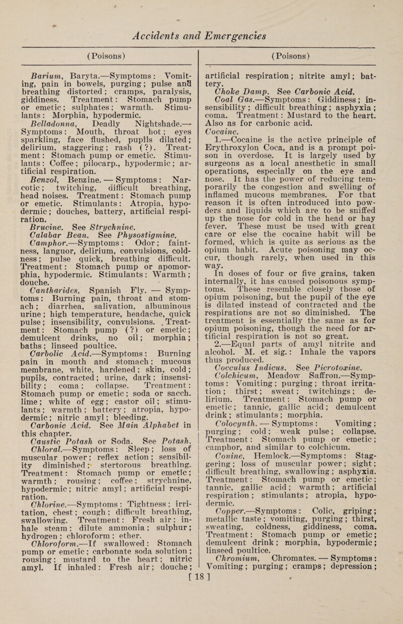 (Poisons) Barium, Baryta.—Symptoms : Vomit¬ ing, pain in bowels, purging; pulse an3 breathing distorted; cramps, paralysis, giddiness. Treatment: Stomach pump or emetic ; sulphates ; warmth. Stimu¬ lants : Morphia, hypodermic. Belladonna, Deadly Nightshade.—* Symptoms: Mouth, throat hot; eyes sparkling, face flushed, pupils dilated; delirium, staggering; rash (?). Treat¬ ment : Stomach pump or emetic. Stimu¬ lants : Coffee; pilocarp., hypodermic; ar¬ tificial respiration. Benzol, Benzine. — Symptoms: Nar¬ cotic ; twitching, difficult breathing, head noises. Treatment: Stomach pump or emetic. Stimulants: Atropia, hypo¬ dermic ; douches, battery, artificial respi¬ ration. Brucine. See Strychnine. Calabar Bean. See Physostigmine. Camphor.—Symptoms : Odor ; faint¬ ness, languor, delirium, convulsions, cold¬ ness ; pulse quick, breathing difficult. Treatment: Stomach pump or apomor- phia, hypodermic. Stimulants : Warmth ; douche. Cantharides, Spanish Fly. — Symp¬ toms : Burning pain, throat and stom¬ ach ; diarrhea, salivation, albuminous urine; high temperature, headache, quick pulse; insensibility, convulsions. .Treat¬ ment: Stomach pump (?) or emetic; demulcent drinks, no oil; morphia; baths; linseed poultice. Carbolic Acid.—Symptoms : Burning pain in mouth and stomach; mucous membrane, white, hardened; skin, cold; pupils, contracted; urine, dark; insensi¬ bility ; coma; collapse. Treatment: Stomach pump or emetic; soda or sacch. lime; white of egg; castor oil; stimu¬ lants ; warmth; battery; atropia, hypo¬ dermic ; nitric amyl; bleeding. Carbonic Acid. See Main Alphabet in this chapter. Caustic Potash or Soda. See Potash. Chloral.—Symptoms : Sleep ; loss, of muscular power; reflex action ; sensibil¬ ity diminished; stertorous breathing. Treatment: Stomach pump or emetic; warmth; rousing; coffee; strychnine, hypodermic; nitric amyl; artificial respi¬ ration. Chlorine.—Symptoms : Tightness ; irri¬ tation, chest; cough ; difficult breathing, swallowing. Treatment: Fresh air ; in¬ hale steam ; dilute ammonia ; sulphur ; hydrogen ; chloroform ; ether. Chloroform.—If swallowed : Stomach pump or emetic; carbonate soda solution ; rousing; mustard to the heart; nitric amyl. If inhaled: Fresh air; douche; (Poisons) artificial respiration; nitrite amyl; bat¬ tery. Choice Damp. See Carbonic Acid. Coal Gas.—Symptoms : Giddiness ; in¬ sensibility ; difficult breathing ; asphyxia ; coma. Treatment: Mustard to the heart. Also as for carbonic acid. Cocaine. 1. —Cocaine is the active principle of Erythroxylon Coca, and is a prompt poi¬ son in overdose. It is largely used by surgeons as a local anesthetic in small operations, especially on the eye and nose. It has the power of reducing tem¬ porarily the congestion and swelling of inflamed mucous membranes. For that reason it is often introduced into pow¬ ders and liquids which are to be sniffed up the nose for cold in the head or hay fever. These must be used with great care or else the cocaine habit will be formed, which is quite as serious as the opium habit. Acute poisoning may oc¬ cur, though rarely, when used in this way. In doses of four or five grains, taken internally, it has caused poisonous symp¬ toms. These resemble closely those of opium poisoning, but the pupil of the eye is dilated instead of contracted and the respirations are not so diminished. The treatment is essentially the same as for opium poisoning, though the need for ar¬ tificial respiration is not so great. 2. —Equal parts of amyl nitrite and alcohol. M. et sig.: Inhale the vapors thus produced. Cocculus Indicus. See Picrotoxine. Colchicum, Meadow Saffron.—Symp¬ toms : Vomiting ; purging ; throat irrita¬ tion ; thirst; sweat; twitchings; de¬ lirium. Treatment: Stomach pump or emetic; tannic, gallic acid; demulcent drink ; stimulants ; morphia. Colocyntli. — Symptoms : Vomiting ; purging; cold; weak pulse; collapse. Treatment: Stomach pump or emetic; camphor, and similar to colchicum. Conine, Hemlock.—Symptoms : Stag¬ gering ; loss of muscular power; sight; difficult breathing, swallowing ; asphyxia. Treatment: Stomach pump or emetic; tannic, gallic acid; warmth; artificial respiration; stimulants; atropia, hypo¬ dermic. Copper.—Symptoms : Colic, griping; metallic taste; vomiting, purging; thirst, sweating, coldness, giddiness, coma. Treatment: Stomach pump or emetic; demulcent drink; morphia, hypodermic; linseed poultice. Chromium, Chromates. — Symptoms : Vomiting ; purging ; cramps ; depression ; [18]