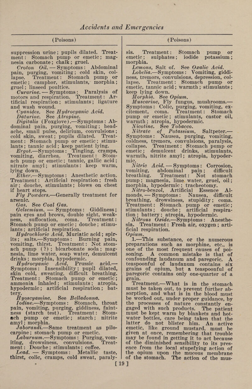 (Poisons) suppression urine; pupils dilated. Treat¬ ment : Stomach pump or emetic; mag¬ nesia carbonate; chalk ; gruel. Croton Oil. — Symptoms : Abdominal pain, purging, vomiting; cold skin, col¬ lapse. Treatment: Stomach pump or emetic; camphor, stimulants, morphia; gruel; linseed poultice. Curarine. — Symptoms: Paralysis of motors and respiration. Treatment: Ar¬ tificial respiration ; stimulants ; ligature and wash wound. Cyanides. See Hydrocyanic Acid. Daturine. See Atropine. Digitalis (Foxglove).—Symptoms: Ab¬ dominal pain, purging, vomiting; head¬ ache, small pulse, delirium, convulsions ; cold skin, sweat; pupils dilated. Treat¬ ment : Stomach pump or emetic; stimu¬ lants ; tannic acid; keep patient lying. Ergot.—Symptoms : Tingling, cramps, vomiting, diarrhea. Treatment:. Stom¬ ach pump or emetic; tannic, gallic acid; nitrate amyl; stimulants: keep warm, lying down. Ether.—Symptoms : Anesthetic action. Treatment: Artificial respiration ; fresh air; douche, stimulants; blows on chest if heart stops. Fly. Powders.—Generally treatment for arsenic. Gas. See Coal Gas. Gelsemium. — Symptoms : Giddiness; pain eyes and brows, double sight, weak¬ ness, suffocation, coma. Treatment: Stomach pump or emetic ; douche ; stimu¬ lants ; artificial respiration. Hydrochloric Acid, Muriatic acid ; spir¬ its ; salts.—Symptoms : Burning pain, vomiting, thirst. Treatment: Not stom¬ ach pump (?) ; bicarbonate soda; mag¬ nesia, lime water, soap water, demulcent drinks; morphia, hypodermic. Hydrocyanic Acid, Prussic acid.—• Symptoms : Insensibility ; pupil dilated, skin cold, sweating, difficult breathing. Treatment: Stomach pump or emetic; ammonia inhaled; stimulants; atropia, hypodermic; artificial respiration; bat¬ tery. Hyoscy amine. See Belladonna. Iodine.—Symptoms : Stomach, throat pain, vomiting, purging, giddiness, faint¬ ness (starch test). Treatment: Stom¬ ach pump or emetic; starch; nitrite amyl; morphia. Labor andi.—Same treatment as pilo¬ carpine ; stomach pump or emetic. Laburnum.—Symptoms : Purging, vom¬ iting, drowsiness, convulsions. Treat¬ ment : Douche ; stimulants ; coffee. Lead. — Symptoms: Metallic taste, thirst, colic, cramps, cold sweat, paraly¬ (Poisons) sis. Treatment: Stomach pump or emetic; sulphates; iodide potassium; morphia. Lemons, Salt of. See Oxalic Acid. Lobelia.—Symptoms : Vomiting, giddi¬ ness, tremors, convulsions, depression, col¬ lapse. Treatment: Stomach pump or emetic, tannic acid ; warmth ; stimulants ; keep lying down. Morphia. See Opium. Muscarine, Fly fungus, mushrooms.— Symptoms : Colic, purging, vomiting, ex¬ citement, coma. Treatment: Stomach pump or emetic; stimulants, castor oil, warmth; atropia, hypodermic. Hicotine. See Tobacco. nitrate of Potassium, Saltpeter.— Symptoms: Nausea, purging, vomiting, coldness, tremors, convulsions, paralysis, collapse. Treatment: Stomach pump or emetic; demulcent drinks, stimulants, warmth, nitrite amyl; atropia, hypoder¬ mic. . nitric Acid. — Symptoms : Corrosion, vomiting, abdominal pain; difficult breathing. Treatment: Not stomach pump; magnesia, lime water, gruel, oil; morphia, hypodermic; tracheotomy. n itro-benzol, Artificial Essence Al¬ monds. — Symptoms : Nausea, difficult breathing, drowsiness, stupidity; coma. Treatment: Stomach pump or emetic; stimulants; douche; artificial respira¬ tion ; battery; atropia, hypodermic. nitrous Oxide.—Symptoms: Anesthe¬ sia. Treatment: Fresh air, oxygen ; arti¬ ficial respiration. Opium. 1.—This substance, or the numerous preparations such as morphine, etc., is one. of the most frequent causes of poi¬ soning. A common mistake is that of confounding laudanum and paregoric. A teaspoonful of laudanum contains six grains of opium, but a teaspoonful of paregoric contains only one-quarter of a grain. Treatment.—What is in the stomach must be taken out, to prevent further ab¬ sorption, and what is in the blood must be worked out, under proper guidance, by the processes of nature constantly en¬ gaged with such products. The patient must be kept warm by blankets and hot- water bottles, care being taken that the latter do not blister him. An active emetic, like ground mustard, must be given at once, remembering that trouble may be found in getting it to act because of the diminished sensibility to its pres¬ ence from the local stupefying action of the opium upon the mucous membrane of the stomach. The action of the mus- [19]