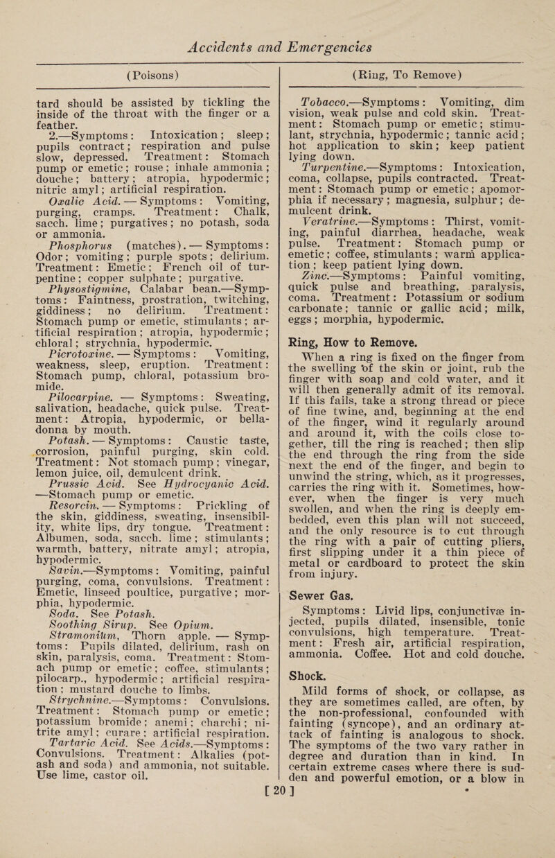 (Poisons) tard should be assisted by tickling the inside of the throat with the finger or a feather. 2.—Symptoms : Intoxication ; sleep ; pupils contract; respiration and pulse slow, depressed. Treatment: Stomach pump or emetic ; rouse ; inhale ammonia ; douche; battery; atropia, hypodermic; nitric amyl; artificial respiration. Oxalic Acid. — Symptoms : Vomiting, purging, cramps. Treatment: Chalk, sacch. lime; purgatives ; no potash, soda or ammonia. Phosphorus (matches). — Symptoms : Odor ; vomiting ; purple spots ; delirium. Treatment: Emetic; French oil of tur¬ pentine ; copper sulphate; purgative. Physostigmine, Calabar bean.—Symp¬ toms : Faintness, prostration, twitching, giddiness; no delirium. Treatment: Stomach pump or emetic, stimulants ; ar¬ tificial respiration ; atropia, hypodermic ; chloral; strychnia, hypodermic. Picrotoxine. — Symptoms : Vomiting, weakness, sleep, eruption. Treatment: Stomach pump, chloral, potassium bro¬ mide. Pilocarpine. — Symptoms: Sweating, salivation, headache, quick pulse. Treat¬ ment : Atropia, hypodermic, or bella¬ donna by mouth. Potash. — Symptoms : Caustic taste, corrosion, painful purging, skin cold. Treatment: Not stomach pump ; vinegar, lemon juice, oil, demulcent drink. Prussic Acid. See Hydrocyanic Acid. —Stomach pump or emetic. Resorcin. — Symptoms : Prickling of the skin, giddiness, sweating, insensibil¬ ity, white lips, dry tongue. Treatment: Albumen, soda, sacch. lime ; stimulants; warmth, battery, nitrate amyl; atropia, hypodermic. Savin.—Symptoms : Vomiting, painful purging, coma, convulsions. Treatment: Emetic, linseed poultice, purgative; mor¬ phia, hypodermic. Soda. < See Potash. Soothing Sirup. See Opium. Stramonium, Thorn apple. — Symp¬ toms : Pupils dilated, delirium, rash on skin, paralysis, coma. Treatment: Stom¬ ach pump or emetic; coffee, stimulants; pilocarp., hypodermic; artificial respira¬ tion ; mustard douche to limbs. Strychnine.—Symptoms : Convulsions. Treatment: Stomach pump or emetic; potassium bromide ; anemi; charchi; ni¬ trite amyl; curare ; artificial respiration. Tartaric Acid. See Acids.—Symptoms: Convulsions. Treatment: Alkalies (pot¬ ash and soda) and ammonia, not suitable. Use lime, castor oil. [ (Ring, To Remove) Tobacco.—Symptoms : Vomiting, dim vision, weak pulse and cold skin. Treat¬ ment : Stomach pump or emetic; stimu¬ lant, strychnia, hypodermic ; tannic acid ; hot application to skin; keep patient lying down. Turpentine.—Symptoms : Intoxication, coma, collapse, pupils contracted. Treat¬ ment : Stomach pump or emetic; apomor- phia if necessary ; magnesia, sulphur; de¬ mulcent drink. Veratrine.—Symptoms : Thirst, vomit¬ ing, painful diarrhea, headache, weak pulse. Treatment: Stomach pump or emetic; coffee, stimulants ; warm applica¬ tion ; keep patient lying down. Zinc.—Symptoms : Painful vomiting, quick pulse and breathing, paralysis, coma. Treatment: Potassium or sodium carbonate; tannic or gallic acid; milk, eggs; morphia, hypodermic. Ring, How to Remove. When a ring is fixed on the finger from the swelling ’of the skin or joint, rub the finger with soap and cold water, and it will then generally admit of its removal. If this fails, take a strong thread or piece of fine twine, and, beginning at the end of the finger, wind it regularly around and around it, with the coils close to¬ gether, till the ring is reached ; then slip the end through the ring from the side next the end of the finger, and begin to unwind the string, which, as it progresses, carries the ring with it. Sometimes, how¬ ever, when the finger is very much swollen, and when the ring is deeply em¬ bedded, even this plan will not succeed, and the only resource is to cut through the ring with a pair of cutting pliers, first slipping under it a thin piece of metal or cardboard to protect the skin from injury. Sewer Gas. Symptoms: Livid lips, conjunctive in¬ jected, pupils dilated, insensible, tonic convulsions, high temperature. Treat¬ ment : Fresh air, artificial respiration, ammonia. Coffee. Hot and cold douche. Shock. Mild forms of shock, or collapse, as they are sometimes called, are often, by the non-professional, confounded with fainting (syncope), and an ordinary at¬ tack of fainting is analogous to shock. The symptoms of the two vary rather in degree and duration than in kind. In certain extreme cases where there is sud¬ den and powerful emotion, or a blow in ]