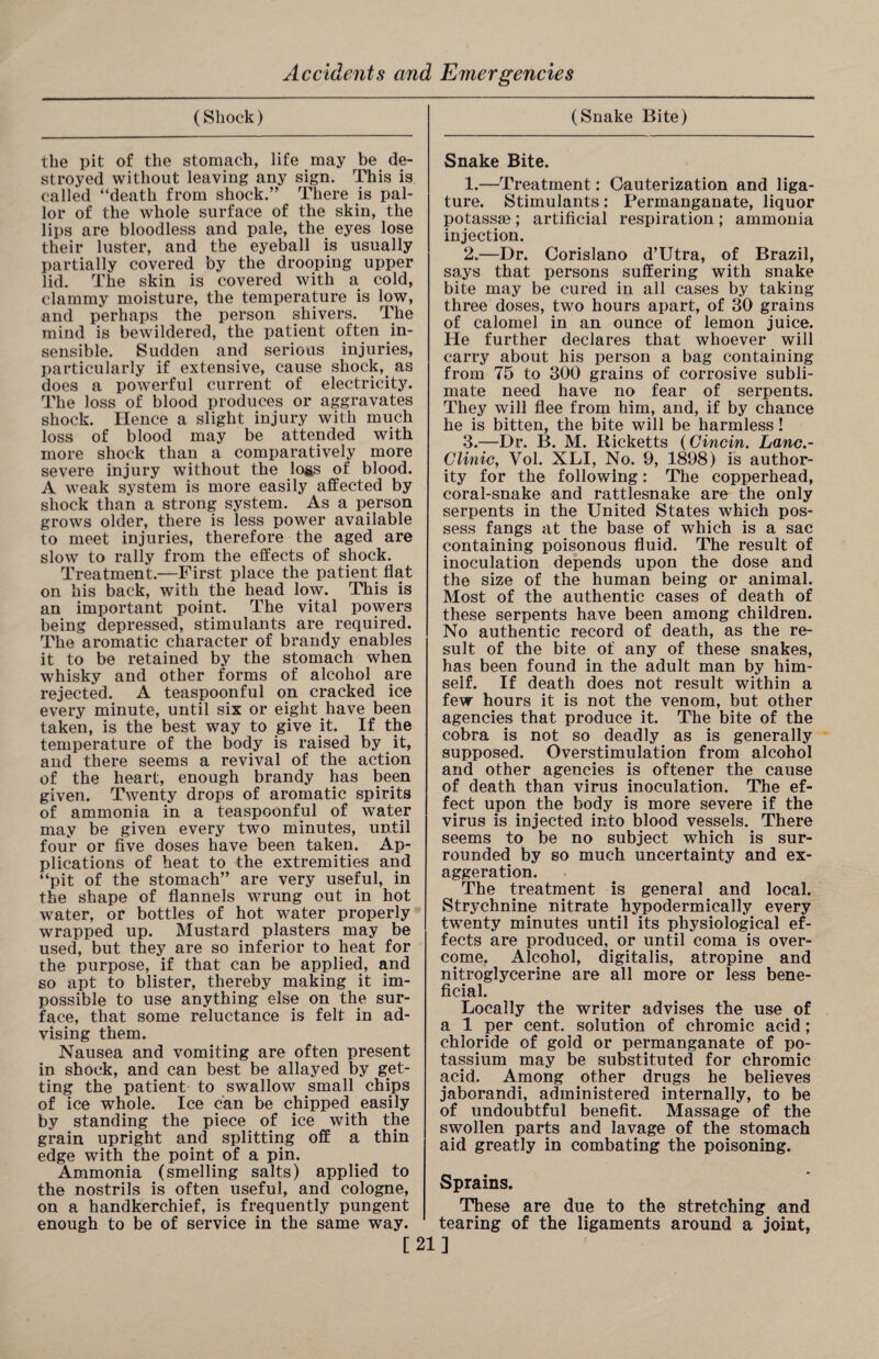 (Shock) (Snake Bite) the pit of the stomach, life may be de¬ stroyed without leaving any sign. This is called “death from shock.” There is pal¬ lor of the whole surface of the skin, the lips are bloodless and pale, the eyes lose their luster, and the eyeball is usually partially covered by the drooping upper lid. The skin is covered with a cold, clammy moisture, the temperature is low, and perhaps the person shivers. The mind is bewildered, the patient often in¬ sensible. Sudden and serious injuries, particularly if extensive, cause shock, as does a powerful current of electricity. The loss of blood produces or aggravates shock. Hence a slight injury with much loss of blood may be attended with more shock than a comparatively more severe injury without the logs of blood. A weak system is more easily affected by shock than a strong system. As a person grows older, there is less power available to meet injuries, therefore the aged are slow to rally from the effects of shock. Treatment.—First place the patient flat on his back, with the head low. This is an important point. The vital powers being depressed, stimulants are required. The aromatic character of brandy enables it to be retained by the stomach when whisky and other forms of alcohol are rejected. A teaspoonful on cracked ice every minute, until six or eight have been taken, is the best way to give it. If the temperature of the body is raised by it, and there seems a revival of the action of the heart, enough brandy has been given. Twenty drops of aromatic spirits of ammonia in a teaspoonful of water may be given every two minutes, until four or five doses have been taken. Ap¬ plications of heat to the extremities and “pit of the stomach” are very useful, in the shape of flannels wrung out in hot water, or bottles of hot water properly wrapped up. Mustard plasters may be used, but they are so inferior to heat for the purpose, if that can be applied, and so apt to blister, thereby making it im¬ possible to use anything else on the sur¬ face, that some reluctance is felt in ad¬ vising them. Nausea and vomiting are often present in shock, and can best be allayed by get¬ ting the patient to swallow small chips of ice whole. Ice can be chipped easily by standing the piece of ice with the grain upright and splitting off a thin edge with the point of a pin. Ammonia (smelling salts) applied to the nostrils is often useful, and cologne, on a handkerchief, is frequently pungent enough to be of service in the same way. Snake Bite. 1. —Treatment: Cauterization and liga¬ ture. Stimulants: Permanganate, liquor potassae; artificial respiration; ammonia injection. 2. —Dr. Corislano d’Utra, of Brazil, says that persons suffering with snake bite may be cured in all cases by taking- three doses, two hours apart, of 30 grains of calomel in an ounce of lemon juice. He further declares that whoever will carry about his person a bag containing from 75 to 300 grains of corrosive subli¬ mate need have no fear of serpents. They will flee from him, and, if by chance he is bitten, the bite will be harmless! 3. —Dr. B. M. Ricketts (Gincin. Lanc.- Clinic, Vol. XLI, No. 9, 1898) is author¬ ity for the following: The copperhead, coral-snake and rattlesnake are the only serpents in the United States which pos¬ sess fangs at the base of which is a sac containing poisonous fluid. The result of inoculation depends upon the dose and the size of the human being or animal. Most of the authentic cases of death of these serpents have been among children. No authentic record of death, as the re¬ sult of the bite of any of these snakes, has been found in the adult man by him¬ self. If death does not result within a few hours it is not the venom, but other agencies that produce it. The bite of the cobra is not so deadly as is generally supposed. Overstimulation from alcohol and other agencies is oftener the cause of death than virus inoculation. The ef¬ fect upon the body is more severe if the virus is injected into blood vessels. There seems to be no subject which is sur¬ rounded by so much uncertainty and ex¬ aggeration. The treatment is general and local. Strychnine nitrate hypodermically every twenty minutes until its physiological ef¬ fects are produced, or until coma is over¬ come. Alcohol, digitalis, atropine and nitroglycerine are all more or less bene¬ ficial. Locally the writer advises the use of a 1 per cent, solution of chromic acid; chloride of gold or permanganate of po¬ tassium may be substituted for chromic acid. Among other drugs he believes jaborandi, administered internally, to be of undoubtful benefit. Massage of the swollen parts and lavage of the stomach aid greatly in combating the poisoning. Sprains. These are due to the stretching and tearing of the ligaments around a joint, [21]
