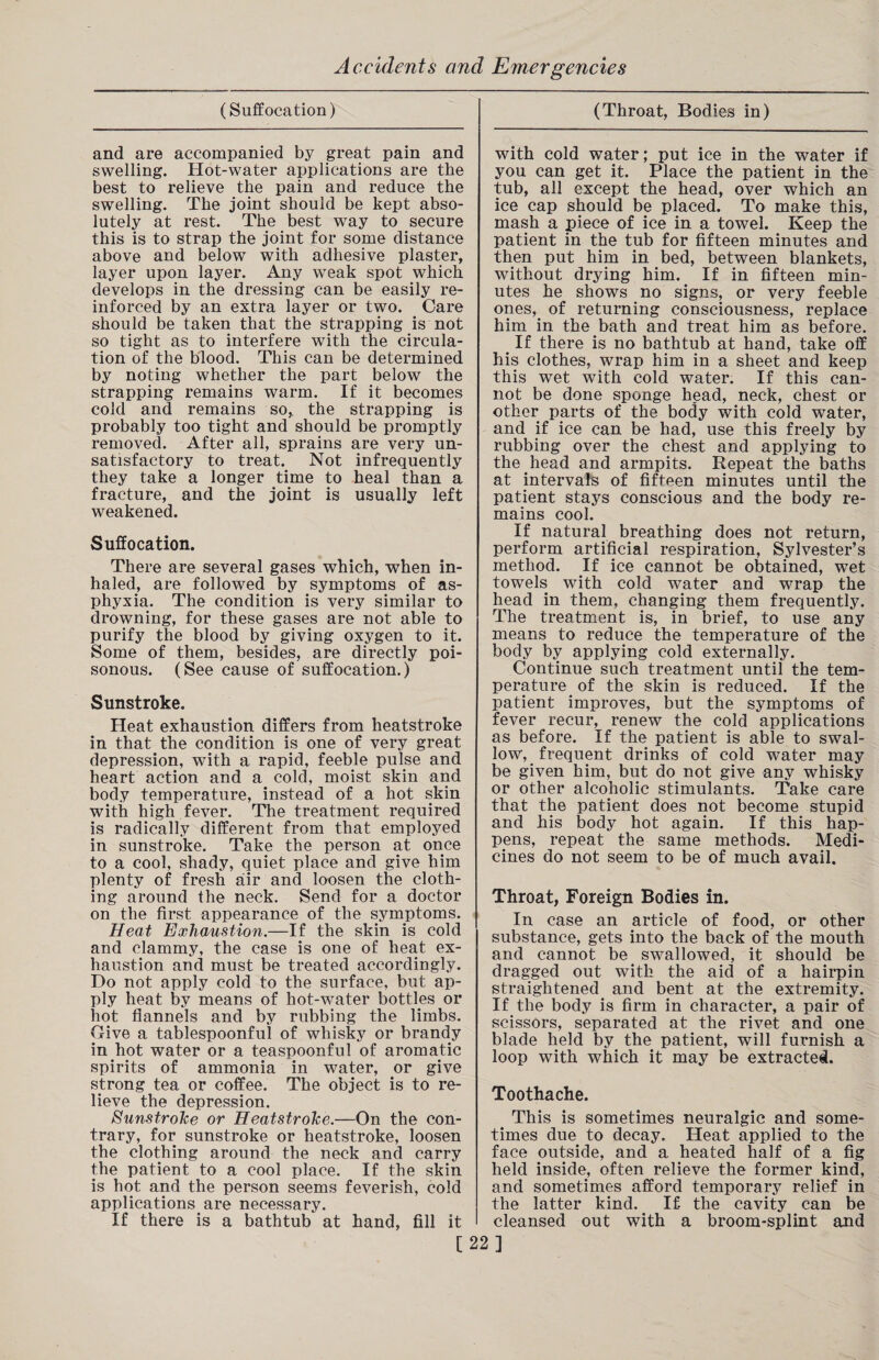 (Suffocation) and are accompanied by great pain and swelling. Hot-water applications are the best to relieve the pain and reduce the swelling. The joint should be kept abso¬ lutely at rest. The best way to secure this is to strap the joint for some distance above and below with adhesive plaster, layer upon layer. Any weak spot which develops in the dressing can be easily re¬ inforced by an extra layer or two. Care should be taken that the strapping is not so tight as to interfere with the circula¬ tion of the blood. This can be determined by noting whether the part below the strapping remains warm. If it becomes cold and remains so, the strapping is probably too tight and should be promptly removed. After all, sprains are very un¬ satisfactory to treat. Not infrequently they take a longer time to heal than a fracture, and the joint is usually left weakened. Suffocation. There are several gases which, when in¬ haled, are followed by symptoms of as¬ phyxia. The condition is very similar to drowning, for these gases are not able to purify the blood by giving oxygen to it. Some of them, besides, are directly poi¬ sonous. (See cause of suffocation.) Sunstroke. Heat exhaustion differs from heatstroke in that the condition is one of very great depression, with a rapid, feeble pulse and heart action and a cold, moist skin and body temperature, instead of a hot skin with high fever. The treatment required is radically different from that employed in sunstroke. Take the person at once to a cool, shady, quiet place and give him plenty of fresh air and loosen the cloth¬ ing around the neck. Send for a doctor on the first appearance of the symptoms. Heat Exhaustion.—If the skin is cold and clammy, the case is one of heat ex¬ haustion and must be treated accordingly. Do not apply cold to the surface, but ap¬ ply heat by means of hot-water bottles or hot flannels and by rubbing the limbs. Give a tablespoonful of whisky or brandy in hot water or a teaspoonful of aromatic spirits of ammonia in water, or give strong tea or coffee. The object is to re¬ lieve the depression. Sunstroke or Heatstroke.—On the con¬ trary, for sunstroke or heatstroke, loosen the clothing around the neck and carry the patient to a cool place. If the skin is hot and the person seems feverish, cold applications are necessary. If there is a bathtub at hand, fill it [ (Throat, Bodies in) with cold water; put ice in the water if you can get it. Place the patient in the tub, all except the head, over which an ice cap should be placed. To make this, mash a piece of ice in a towel. Keep the patient in the tub for fifteen minutes and then put him in bed, between blankets, without drying him. If in fifteen min¬ utes he shows no signs, or very feeble ones, of returning consciousness, replace him in the bath and treat him as before. t If there is no bathtub at hand, take off his clothes, wrap him in a sheet and keep this wet with cold water. If this can¬ not be done sponge head, neck, chest or other parts of the body with cold water, and if ice can be had, use this freely by rubbing over the chest and applying to the head and armpits. Repeat the baths at intervals of fifteen minutes until the patient stays conscious and the body re¬ mains cool. If natural breathing does not return, perform artificial respiration, Sylvester’s method. If ice cannot be obtained, wet towels with cold water and wrap the head in them, changing them frequently. The treatment is, in brief, to use any means to reduce the temperature of the body by applying cold externally. Continue such treatment until the tem¬ perature of the skin is reduced. If the patient improves, but the symptoms of fever recur, renew the cold applications as before. If the patient is able to swal¬ low, frequent drinks of cold water may be given him, but do not give any whisky or other alcoholic stimulants. Take care that the patient does not become stupid and his body hot again. If this hap¬ pens, repeat the same methods. Medi¬ cines do not seem to be of much avail. Throat, Foreign Bodies in. In case an article of food, or other substance, gets into the back of the mouth and cannot be swallowed, it should be dragged out with the aid of a hairpin straightened and bent at the extremity. If the body is firm in character, a pair of scissors, separated at the rivet and one blade held by the patient, will furnish a loop with which it may be extracted. Toothache. This is sometimes neuralgic and some¬ times due to decay. Heat applied to the face outside, and a heated half of a fig held inside, often relieve the former kind, and sometimes afford temporary relief in the latter kind. If- the cavity can be cleansed out with a broom-splint and ]