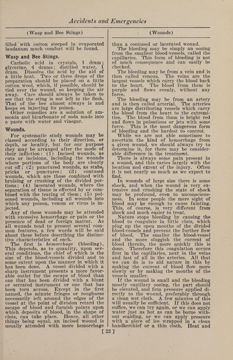 (Wasp and Bee Stings) • (Wounds) filled with cotton steeped in evaporated laudanum much comfort will be found. Wasp and Bee Stings. Carbolic acid in crystals, 1 dram; glycerine, 4 drams; distilled water, 1 dram. Dissolve the acid by the aid of a little heat. Two or three drops of the preparation should be placed on a little cotton wool, which, if possible, should be tied over the wound, so keeping the air away. Care should always be taken to see that the sting is not left in the flesh. That of the bee almost always is and keeps on injecting its poison. Other remedies are a solution of am¬ monia and bicarbonate of soda made into a paste with water and vinegar. Wounds. For systematic study wounds may be classed according to their direction, or depth, or locality, but for our purpose they may be arranged after the mode of their infliction: (1) Incised wounds, as cuts or incisions, including the wounds where portions of the body are clearly cut off; (2) punctured wounds, as stabs, pricks or punctures; (3) contused wounds, which are those combined with bruising or crushing of the divided por¬ tions ; (4) lacerated wounds, where the separation of tissue is effected by or com¬ bined with the tearing of them; (5) poi¬ soned wounds, including all wounds into which any poison, venom or virus is in¬ jected. Any of these wounds may be attended with excessive hemorrhage or pain or the presence of dead or foreign matter. As all wounds tend to present several com¬ mon features, a few words will be said about these before describing the distinc¬ tive characteristics of each. The first is hemorrhage (bleeding). This depends, as to quantity, upon sev¬ eral conditions, the chief of which is the size of the blood-vessels divided and to some extent upon the manner in which it has been done. A vessel divided with a sharp instrument presents a more favor¬ able outlet for the escape of blood than one that has been divided with a blunt or serrated instrument or one that has been torn across. Except in the first named, the minute fringes or roughness necessarily left around the edges of the vessel at the point of division retard the escape of blood and furnish points upon which deposits of blood, in the shape of clots, can take place. Hence, all other things being equal, an incised wound is usually attended with more hemorrhage than a contused or lacerated wound. The bleeding may be simply an oozing from the smallest blood-vessels, called the capillaries. This form of bleeding is not of much consequence and can easily be checked. The bleeding may be from a vein and is then called venous. The veins are the largest vessels which carry the blood back to the heart. The blood from them is purple and flows evenly, without any force. The bleeding may be from an artery and is then called arterial. The arteries are large distributing vessels which carry the blood from the heart to the extremi¬ ties. The blood from them is bright red and flows in pulsations or jets with some force. This is the most dangerous form of bleeding and the hardest to control. While we are not able sometimes to ascertain the kind of hemorrhage from a given wound, we should always try to determine it, for there may be consider¬ able difference in the treatment. There is always some pain present in a wound, and this varies largely with the location and extent of the injury. Often it is not nearly so much as we expect to find. In wounds of large size there is some shock, and when the wound is very ex¬ tensive and crushing the state of shock may be profound, even to unconscious¬ ness. In some people the mere sight of blood may be enough to cause fainting. This, of course, is very different from shock and much easier to treat. Nature stops bleeding by causing the blood to coagulate in little clots, which plug up the open mouths of the divided blood-vessels and prevent the further flow of blood. The smaller the blood-vessel and the more sluggish the current of blood therein, the more quickly this is done. Therefore this coagulation occurs first in the capillaries, next in the veins and last of all in the arteries. All that we can do is to aid nature in this by making the current of blood flow more slowly or by making the mouths of the vessels smaller. If the wound is small and the bleeding mostly capillary oozing, the part should be elevated, and firm pressure applied di¬ rectly to the wound, preferably through a clean wet cloth. A few minutes of this will usually be sufficient. If this does not suffice, we can try again, or we can apply water just as hot as can be borne with¬ out scalding, or we can apply pressure with a piece of ice wrapped in a clean handkerchief or a thin cloth. Heat and [23]